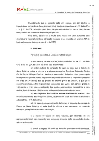 EstedocumentoécópiadooriginalassinadodigitalmenteporEDUARDOCHINATORIBEIRO.Paraconferirooriginal,acesseositehttp://www.mpsc.mp.br,informeoprocesso08.2017.00082664-3eo
códigoBE922A.
fls. 159
1ª Promotoria de Justiça da Comarca de Rio do Sul
Rua Dom Bosco, nº 760, 1º andar, Jardim América, Rio do Sul, SC, Cep. 89.160-121 – Telefone: (47) 3182.2006 – E-mail: riodosul01pj@mp.sc.gov.br
DDM
Considerando que a presente ação civil pública tem por objetivo a
imposição de obrigação de fazer, imprescindível, diante do disposto no art. 11 da LACP e
213, § 2º, do ECA, a fixação, pelo Juízo, de preceito cominatório para o caso de não
cumprimento voluntário das determinações judiciais.
Para tanto, deverá ser a multa diária fixada em valor suficiente para
desmotivar o inadimplemento da obrigação imputada e ser revertida em favor do FIA de
Lontras (conforme determina o art. 214 do ECA).
6. PEDIDOS:
Por todo o expendido, o Ministério Público requer:
a) em TUTELA DE URGÊNCIA, com fundamento no art. 300 do novo
CPC e art. 84, § 3º, da Lei nº 8.078/90, seja determinado:
a1) ordem judicial de obrigação de fazer, ou seja, que o Estado de
Santa Catarina realize a reforma e a adequação geral da Escola de Educação Básica
Cecília Bertha Hildegard Cardoso, localizada no município de Lontras, visto que o projeto
de engenharia já está pronto, requerendo seja determinado que o requerido apresente
em juízo em 30 (trinta) dias do projeto de reforma global da unidade, o qual já se
encontra concluído, a fim de possibilitar sua análise pelo Juízo, bem como o prazo de
180 (cento e vinte) dias a realização dos ajustes orçamentários necessários e para
realização da licitação e 250 (duzentos e cinquenta) dias para início das obras.;
a2) seja imputada ao Estado de Santa Catarina multa diária no caso
do descumprimento das obrigações acima, revertida em favor do Fundo da Infância e
Adolescência – FIA de Lontras;
a3) no caso de descumprimento da liminar, o bloqueio das verbas do
Estado de Santa Catarina no valor total de reforma a ser executada, por meio do
Bacenjud, para garantia do direito à educação;
b) a citação do Estado de Santa Catarina, por intermédio de seu
representante legal, para responder aos termos da presente ação na condição de réu,
sob pena de revelia;
c) provar o alegado por todos os meios de prova em direito admitidos,
 