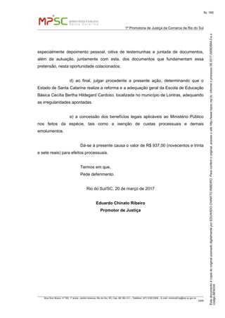 EstedocumentoécópiadooriginalassinadodigitalmenteporEDUARDOCHINATORIBEIRO.Paraconferirooriginal,acesseositehttp://www.mpsc.mp.br,informeoprocesso08.2017.00082664-3eo
códigoBE922A.
fls. 160
1ª Promotoria de Justiça da Comarca de Rio do Sul
Rua Dom Bosco, nº 760, 1º andar, Jardim América, Rio do Sul, SC, Cep. 89.160-121 – Telefone: (47) 3182.2006 – E-mail: riodosul01pj@mp.sc.gov.br
DDM
especialmente depoimento pessoal, oitiva de testemunhas e juntada de documentos,
além da autuação, juntamente com esta, dos documentos que fundamentam essa
pretensão, nesta oportunidade colacionados;
d) ao final, julgar procedente a presente ação, determinando que o
Estado de Santa Catarina realize a reforma e a adequação geral da Escola de Educação
Básica Cecília Bertha Hildegard Cardoso, localizada no município de Lontras, adequando
as irregularidades apontadas.
e) a concessão dos benefícios legais aplicáveis ao Ministério Público
nos feitos da espécie, tais como a isenção de custas processuais e demais
emolumentos.
Dá-se à presente causa o valor de R$ 937,00 (novecentos e trinta
e sete reais) para efeitos processuais.
Termos em que,
Pede deferimento.
Rio do Sul/SC, 20 de março de 2017
Eduardo Chinato Ribeiro
Promotor de Justiça
 