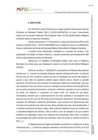 EstedocumentoécópiadooriginalassinadodigitalmenteporEDUARDOCHINATORIBEIRO.Paraconferirooriginal,acesseositehttp://www.mpsc.mp.br,informeoprocesso08.2017.00082664-3eo
códigoBE922A.
fls. 146
1ª Promotoria de Justiça da Comarca de Rio do Sul
Rua Dom Bosco, nº 760, 1º andar, Jardim América, Rio do Sul, SC, Cep. 89.160-121 – Telefone: (47) 3182.2006 – E-mail: riodosul01pj@mp.sc.gov.br
DDM
2. DOS FATOS
Em 08.05.2013 esta Promotoria de Justiça recebeu denúncia por meio da
Ouvidoria do Ministério Público, SIG nº 05.2013.00010275-6, na qual o denunciante
relatou que as escolas estaduais E.E.B Regente Feijó e E.E.B Cecília Bertha Hildegard
Carodoso estão em péssimas condições.
Diante da denúncia a 1ª Promotoria de Justiça da Comarca de Rio do Sul
instaurou Inquérito Civil n.° 06.2013.00012686-0 com o objetivo de apurar as deficiências
físicas e estruturais da Escola de Educação Básica Cecília Bertha Hildegard Carodoso.
A escola acima relacionada, localizada no município de Lontras, é de
propriedade do Estado de Santa Catarina, e atende atualmente aproximadamente 200
alunos (cópia anexa) de ensino fundamental.
Oficiou-se o 5° Batalhão de Bombeiros Militar, bem como a Prefeitura
Municipal de Lontras para que realizassem vistoria na Escola Cecília Bertha Hildegard
Cardoso.
Extrai-se do ofício n.° 00362/2013, proveniente da Prefeitura Municipal de
Lontras que: “[...] através de inspeção efetuada naquela instituição de ensino, na data de
06 de junho de 2013, podemos verificar de que as instalações da escola são antigas e
quanto o que trata da vigilância sanitária segue relatório anexo. Quanto a questão
estrutural, concluímos de que precisam ser efetuados reparos de manutenção, mas que
não ocasionam risco aos alunos e de que a situação em que chamou mais atenção foi de
que as portas centrais dos banheiros, masculino e feminino, localizam-se com a abertura
de frente, ao refeitório e ocasionam um cheiro forte, em virtude do uso diário.
Constatamos também que o dimensionamento da fossa existente, é incompatível com
estrutura de uso dos mais de 350 alunos que ali estudam diariamente. Há ainda algumas
situações de infiltrações, coberturas danificadas, o que ocasiona em determinados dias
de muita chuva goteiras nas salas de aula. Outra situação que deve ser providenciada, é
a retirada da estrutura da Caixa d´Água. Mas, podemos destacar de que em contato com
a Secretaria Regional de Ibirama, esta já estava a par da situação e de que existem
relatórios de adequação, acerca das melhorias de manutenção, bem como a mudança
da localização das portas centrais dos banheiros, além do estudo no sistema de fossa e
filtro. [...]
O Departamento de Vigilância Sanitária encaminhou o relatório de vistoria
informando que: […] Conforme inspeção realizada no dia 06 de junho de 2013, na E.E.B
 
