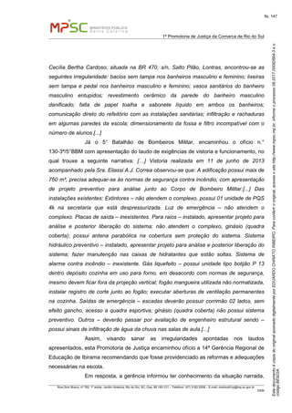 EstedocumentoécópiadooriginalassinadodigitalmenteporEDUARDOCHINATORIBEIRO.Paraconferirooriginal,acesseositehttp://www.mpsc.mp.br,informeoprocesso08.2017.00082664-3eo
códigoBE922A.
fls. 147
1ª Promotoria de Justiça da Comarca de Rio do Sul
Rua Dom Bosco, nº 760, 1º andar, Jardim América, Rio do Sul, SC, Cep. 89.160-121 – Telefone: (47) 3182.2006 – E-mail: riodosul01pj@mp.sc.gov.br
DDM
Cecília Bertha Cardoso, situada na BR 470, s/n, Salto Pilão, Lontras, encontrou-se as
seguintes irregularidade: bacios sem tampa nos banheiros masculino e feminino; lixeiras
sem tampa e pedal nos banheiros masculino e feminino; vasos sanitários do banheiro
masculino entupidos; revestimento cerâmico da parede do banheiro masculino
danificado; falta de papel toalha e sabonete líquido em ambos os banheiros;
comunicação direto do refeitório com as instalações sanitárias; infiltração e rachaduras
em algumas paredes da escola; dimensionamento da fossa e filtro incompatível com o
número de alunos.[...]
Já o 5° Batalhão de Bombeiros Militar, encaminhou o ofício n.°
130-3ª/5°BBM com apresentação do laudo de exigências de vistoria e funcionamento, no
qual trouxe a seguinte narrativa: […] Vistoria realizada em 11 de junho de 2013
acompanhado pela Sra. Eliassi A.J. Correa observou-se que: A edificação possui mais de
750 m², precisa adequar-se às normas de segurança contra incêndio, com apresentação
de projeto preventivo para análise junto ao Corpo de Bombeiro Militar.[...] Das
instalações existentes: Extintores – não atendem o complexo, possui 01 unidade de PQS
4k na secretaria que está despressurizada. Luz de emergência – não atendem o
complexo. Placas de saída – inexistentes. Para raios – instalado, apresentar projeto para
análise e posterior liberação do sistema; não atendem o complexo, ginásio (quadra
coberta); possui antena parabólica na cobertura sem proteção do sistema. Sistema
hidráulico preventivo – instalado, apresentar projeto para análise e posterior liberação do
sistema; fazer manutenção nas caixas de hidratantes que estão soltas. Sistema de
alarme contra incêndio – inexistente. Gás liquefeito – possui unidade tipo botijão P 13
dentro depósito cozinha em uso para forno, em desacordo com normas de segurança,
mesmo devem ficar fora da projeção vertical; fogão mangueira utilizada não normatizada,
instalar registro de corte junto ao fogão; executar aberturas de ventilação permanentes
na cozinha. Saídas de emergência – escadas deverão possuir corrimão 02 lados, sem
efeito gancho, acesso a quadra esportiva; ginásio (quadra coberta) não possui sistema
preventivo. Outros – deverão passar por avaliação de engenheiro estrutural sendo –
possui sinais de infiltração de água da chuva nas salas de aula.[...]
Assim, visando sanar as irregularidades apontadas nos laudos
apresentados, esta Promotoria de Justiça encaminhou ofício a 14ª Gerência Regional de
Educação de Ibirama recomendando que fosse providenciado as reformas e adequações
necessárias na escola.
Em resposta, a gerência informou ter conhecimento da situação narrada,
 