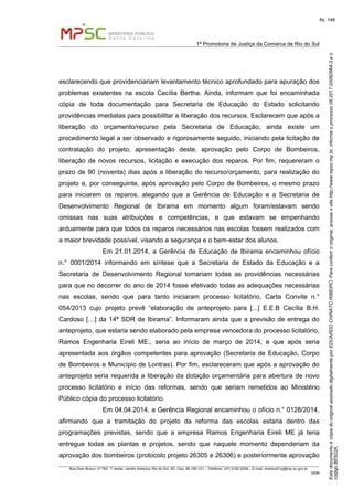 EstedocumentoécópiadooriginalassinadodigitalmenteporEDUARDOCHINATORIBEIRO.Paraconferirooriginal,acesseositehttp://www.mpsc.mp.br,informeoprocesso08.2017.00082664-3eo
códigoBE922A.
fls. 148
1ª Promotoria de Justiça da Comarca de Rio do Sul
Rua Dom Bosco, nº 760, 1º andar, Jardim América, Rio do Sul, SC, Cep. 89.160-121 – Telefone: (47) 3182.2006 – E-mail: riodosul01pj@mp.sc.gov.br
DDM
esclarecendo que providenciariam levantamento técnico aprofundado para apuração dos
problemas existentes na escola Cecília Bertha. Ainda, informam que foi encaminhada
cópia de toda documentação para Secretaria de Educação do Estado solicitando
providências imediatas para possibilitar a liberação dos recursos. Esclarecem que após a
liberação do orçamento/recurso pela Secretaria de Educação, ainda existe um
procedimento legal a ser observado e rigorosamente seguido, iniciando pela licitação de
contratação do projeto, apresentação deste, aprovação pelo Corpo de Bombeiros,
liberação de novos recursos, licitação e execução dos reparos. Por fim, requereram o
prazo de 90 (noventa) dias após a liberação do recurso/orçamento, para realização do
projeto e, por conseguinte, após aprovação pelo Corpo de Bombeiros, o mesmo prazo
para iniciarem os reparos, alegando que a Gerência de Educação e a Secretaria de
Desenvolvimento Regional de Ibirama em momento algum foram/estavam sendo
omissas nas suas atribuições e competências, e que estavam se empenhando
arduamente para que todos os reparos necessários nas escolas fossem realizados com
a maior brevidade possível, visando a segurança e o bem-estar dos alunos.
Em 21.01.2014, a Gerência de Educação de Ibirama encaminhou ofício
n.° 0001/2014 informando em síntese que a Secretaria de Estado da Educação e a
Secretaria de Desenvolvimento Regional tomariam todas as providências necessárias
para que no decorrer do ano de 2014 fosse efetivado todas as adequações necessárias
nas escolas, sendo que para tanto iniciaram processo licitatório, Carta Convite n.°
054/2013 cujo projeto prevê “elaboração de anteprojeto para [...] E.E.B Cecília B.H.
Cardoso […] da 14ª SDR de Ibirama”. Informaram ainda que a previsão de entrega do
anteprojeto, que estaria sendo elaborado pela empresa vencedora do processo licitatório,
Ramos Engenharia Eireli ME., seria ao início de março de 2014, e que após seria
apresentada aos órgãos competentes para aprovação (Secretaria de Educação, Corpo
de Bombeiros e Município de Lontras). Por fim, esclareceram que após a aprovação do
anteprojeto seria requerida a liberação da dotação orçamentária para abertura de novo
processo licitatório e início das reformas, sendo que seriam remetidos ao Ministério
Público cópia do processo licitatório.
Em 04.04.2014, a Gerência Regional encaminhou o ofício n.° 0128/2014,
afirmando que a tramitação do projeto da reforma das escolas estaria dentro das
programações previstas, sendo que a empresa Ramos Engenharia Eireli ME já teria
entregue todas as plantas e projetos, sendo que naquele momento dependeriam da
aprovação dos bombeiros (protocolo projeto 26305 e 26306) e posteriormente aprovação
 