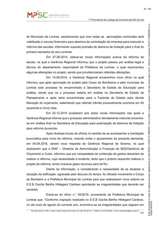 EstedocumentoécópiadooriginalassinadodigitalmenteporEDUARDOCHINATORIBEIRO.Paraconferirooriginal,acesseositehttp://www.mpsc.mp.br,informeoprocesso08.2017.00082664-3eo
códigoBE922A.
fls. 149
1ª Promotoria de Justiça da Comarca de Rio do Sul
Rua Dom Bosco, nº 760, 1º andar, Jardim América, Rio do Sul, SC, Cep. 89.160-121 – Telefone: (47) 3182.2006 – E-mail: riodosul01pj@mp.sc.gov.br
DDM
do Município de Lontras, esclarecendo que com todas as aprovações concluídas será
viabilizado o recurso financeiro para abertura de contratação de empresa para executar a
reforma das escolas, informando suposta previsão de abertura de licitação para o final do
primeiro semestre do ano corrente.
Em 27.06.2014, obteve-se novas informações acerca da reforma da
escola, na qual a Gerência Regional informou que o projeto passou por análise legal e
técnica do departamento responsável da Prefeitura de Lontras, o qual recomendou
algumas alterações no projeto, sendo que providenciariam referidas alterações.
Em 15.09.2014, a Gerência Regional encaminhou novo ofício na qual
informou que após aprovação do projeto pelo Corpo de Bombeiros e pelo município de
Lontras todo processo foi encaminhado à Secretaria de Estado de Educação para
análise, sendo que na o processo estaria em análise na Secretaria de Estado de
Planejamento e após seria encaminhado para a Fazenda do Estado para devida
liberação do orçamento, salientando que referido trâmite possivelmente ocorreria em 45
(quarenta e cinco) dias.
Em 22.12.2014 acostaram aos autos novas informações nas quais a
Gerência Regional informa que o processo administrativo devidamente instruído encontra-
se em análise final na Secretaria de Educação para autorização de abertura de licitação
para reforma da escola.
Após diversas trocas de ofícios no sentido de se acompanhar a tramitação
burocrática para início da reforma, visando evitar o ajuizamento da presente demanda,
em 04.04.2016, adveio nova resposta da Gerência Regional de Ibirama, na qual
explicaram que a DIAF – Diretoria de Administração e Finanças da SED/Gerência de
Orçamento e Custo, informou que por necessidade de contenção de gastos deixariam de
realizar a reforma, cuja necessidade é evidente, tanto que o próprio requerido realizou o
projeto de reforma, tendo inclusive gasto recursos para tal fim.
Diante da informação, e considerando a necessidade de se atualizar a
situação da edificação, agravada pelo decurso do tempo, foi oficiado novamente o Corpo
de Bombeiro e a Prefeitura Municipal de Lontras para que realizassem nova vistoria na
E.E.B Cecília Bertha Hildegard Cardoso apontando as irregularidades que deverão ser
sanadas.
Extrai-se do ofício n.° 05/2016, proveniente da Prefeitura Municipal de
Lontras que: “Conforme inspeção realizada no E.E.B Cecília Bertha Hildegard Cardoso,
no dia onze de agosto do corrente ano, encontrou-se as irregularidades que seguem em
 