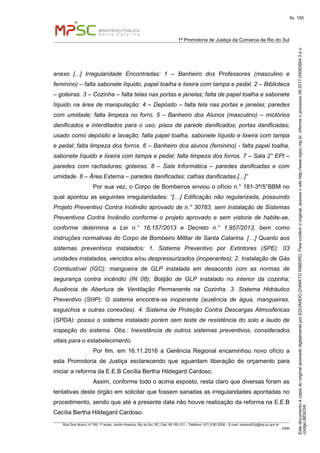 EstedocumentoécópiadooriginalassinadodigitalmenteporEDUARDOCHINATORIBEIRO.Paraconferirooriginal,acesseositehttp://www.mpsc.mp.br,informeoprocesso08.2017.00082664-3eo
códigoBE922A.
fls. 150
1ª Promotoria de Justiça da Comarca de Rio do Sul
Rua Dom Bosco, nº 760, 1º andar, Jardim América, Rio do Sul, SC, Cep. 89.160-121 – Telefone: (47) 3182.2006 – E-mail: riodosul01pj@mp.sc.gov.br
DDM
anexo [...] Irregularidade Encontradas: 1 – Banheiro dos Professores (masculino e
feminino) – falta sabonete líquido, papel toalha e lixeira com tampa e pedal. 2 – Biblioteca
– goteiras. 3 – Cozinha – falta telas nas portas e janelas; falta de papel toalha e sabonete
líquido na área de manipulação; 4 – Depósito – falta tela nas portas e janelas; paredes
com umidade; falta limpeza no forro. 5 – Banheiro dos Alunos (masculino) – mictórios
danificados e interditados para o uso; pisos da parede danificados; portas danificadas;
usado como depósito e lavação; falta papel toalha, sabonete líquido e lixeira com tampa
e pedal; falta limpeza dos forros. 6 – Banheiro dos alunos (feminino) - falta papel toalha,
sabonete líquido e lixeira com tampa e pedal; falta limpeza dos forros. 7 – Sala 2° EPI –
paredes com rachaduras; goteiras. 8 – Sala Informática – paredes danificadas e com
umidade. 8 – Área Externa – paredes danificadas; calhas danificadas.[...]”
Por sua vez, o Corpo de Bombeiros enviou o ofício n.° 181-3ª/5°BBM no
qual apontou as seguintes irregularidades: “[…] Edificação não regularizada, possuindo
Projeto Preventivo Contra Incêndio aprovado de n.° 30783, sem instalação de Sistemas
Preventivos Contra Incêndio conforme o projeto aprovado e sem vistoria de habite-se,
conforme determina a Lei n.° 16.157/2013 e Decreto n.° 1.957/2013, bem como
instruções normativas do Corpo de Bombeiro Militar de Santa Catarina. […] Quanto aos
sistemas preventivos instalados: 1. Sistema Preventivo por Extintores (SPE): 03
unidades instaladas, vencidos e/ou despressurizados (inoperantes); 2. Instalação de Gás
Combustível (IGC): mangueira de GLP instalada em desacordo com as normas de
segurança contra incêndio (IN 08); Botijão de GLP instalado no interior da cozinha;
Ausência de Abertura de Ventilação Permanente na Cozinha. 3. Sistema Hidráulico
Preventivo (SHP): O sistema encontra-se inoperante (ausência de água, mangueiras,
esguichos e outras conexões). 4. Sistema de Proteção Contra Descargas Atmosféricas
(SPDA): possui o sistema instalado porém sem teste de resistência do solo e laudo de
inspeção do sistema. Obs.: Inexistência de outros sistemas preventivos, considerados
vitais para o estabelecimento.
Por fim, em 16.11.2016 a Gerência Regional encaminhou novo ofício a
esta Promotoria de Justiça esclarecendo que aguardam liberação de orçamento para
iniciar a reforma da E.E.B Cecília Bertha Hildegard Cardoso.
Assim, conforme todo o acima exposto, resta claro que diversas foram as
tentativas deste órgão em solicitar que fossem sanadas as irregularidades apontadas no
procedimento, sendo que até a presente data não houve realização da reforma na E.E.B
Cecília Bertha Hildegard Cardoso.
 