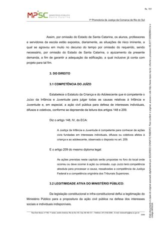 EstedocumentoécópiadooriginalassinadodigitalmenteporEDUARDOCHINATORIBEIRO.Paraconferirooriginal,acesseositehttp://www.mpsc.mp.br,informeoprocesso08.2017.00082664-3eo
códigoBE922A.
fls. 151
1ª Promotoria de Justiça da Comarca de Rio do Sul
Rua Dom Bosco, nº 760, 1º andar, Jardim América, Rio do Sul, SC, Cep. 89.160-121 – Telefone: (47) 3182.2006 – E-mail: riodosul01pj@mp.sc.gov.br
DDM
Assim, por omissão do Estado de Santa Catarina, os alunos, professores
e servidores da escola estão expostos, diariamente, as situações de risco iminente, a
qual se agravou em muito no decurso do tempo por omissão do requerido, sendo
necessário, por omissão do Estado de Santa Catarina, o ajuizamento da presente
demanda, a fim de garantir a adequação da edificação, a qual inclusive já conta com
projeto para tal fim.
3. DO DIREITO
3.1 COMPETÊNCIA DO JUÍZO
Estabelece o Estatuto da Criança e do Adolescente que é competente o
Juízo da Infância e Juventude para julgar todas as causas relativas à Infância e
Juventude e, em especial, a ação civil pública para defesa de interesses individuais,
difusos e coletivos, conforme se depreende da leitura dos artigos 148 e 209.
Diz o artigo 148, IV, do ECA:
A Justiça da Infância e Juventude é competente para conhecer de ações
civis fundadas em interesses individuais, difusos ou coletivos afetos à
criança e ao adolescente, observado o disposto no art. 209.
E o artigo 209 do mesmo diploma legal:
As ações previstas neste capítulo serão propostas no foro do local onde
ocorreu ou deve ocorrer à ação ou omissão, cujo Juízo terá competência
absoluta para processar a causa, ressalvadas a competência da Justiça
Federal e a competência originária dos Tribunais Superiores.
3.2 LEGITIMIDADE ATIVA DO MINISTÉRIO PÚBLICO:
Da legislação constitucional e infra-constitucional deflui a legitimação do
Ministério Público para a propositura da ação civil pública na defesa dos interesses
sociais e individuais indisponíveis.
 