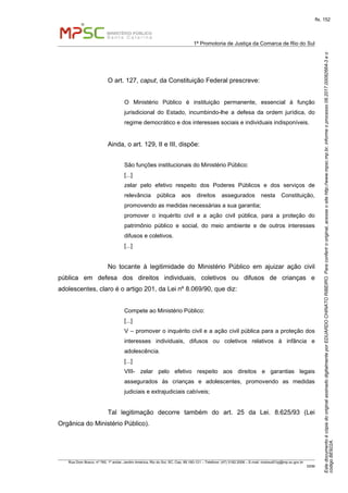 EstedocumentoécópiadooriginalassinadodigitalmenteporEDUARDOCHINATORIBEIRO.Paraconferirooriginal,acesseositehttp://www.mpsc.mp.br,informeoprocesso08.2017.00082664-3eo
códigoBE922A.
fls. 152
1ª Promotoria de Justiça da Comarca de Rio do Sul
Rua Dom Bosco, nº 760, 1º andar, Jardim América, Rio do Sul, SC, Cep. 89.160-121 – Telefone: (47) 3182.2006 – E-mail: riodosul01pj@mp.sc.gov.br
DDM
O art. 127, caput, da Constituição Federal prescreve:
O Ministério Público é instituição permanente, essencial à função
jurisdicional do Estado, incumbindo-lhe a defesa da ordem jurídica, do
regime democrático e dos interesses sociais e individuais indisponíveis.
Ainda, o art. 129, II e III, dispõe:
São funções institucionais do Ministério Público:
[...]
zelar pelo efetivo respeito dos Poderes Públicos e dos serviços de
relevância pública aos direitos assegurados nesta Constituição,
promovendo as medidas necessárias a sua garantia;
promover o inquérito civil e a ação civil pública, para a proteção do
patrimônio público e social, do meio ambiente e de outros interesses
difusos e coletivos.
[...]
No tocante à legitimidade do Ministério Público em ajuizar ação civil
pública em defesa dos direitos individuais, coletivos ou difusos de crianças e
adolescentes, claro é o artigo 201, da Lei nº 8.069/90, que diz:
Compete ao Ministério Público:
[...]
V – promover o inquérito civil e a ação civil pública para a proteção dos
interesses individuais, difusos ou coletivos relativos à infância e
adolescência.
[...]
VIII- zelar pelo efetivo respeito aos direitos e garantias legais
assegurados às crianças e adolescentes, promovendo as medidas
judiciais e extrajudiciais cabíveis;
Tal legitimação decorre também do art. 25 da Lei. 8.625/93 (Lei
Orgânica do Ministério Público).
 