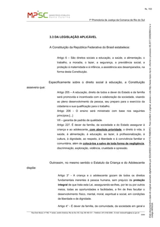 EstedocumentoécópiadooriginalassinadodigitalmenteporEDUARDOCHINATORIBEIRO.Paraconferirooriginal,acesseositehttp://www.mpsc.mp.br,informeoprocesso08.2017.00082664-3eo
códigoBE922A.
fls. 153
1ª Promotoria de Justiça da Comarca de Rio do Sul
Rua Dom Bosco, nº 760, 1º andar, Jardim América, Rio do Sul, SC, Cep. 89.160-121 – Telefone: (47) 3182.2006 – E-mail: riodosul01pj@mp.sc.gov.br
DDM
3.3 DA LEGISLAÇÃO APLICÁVEL
A Constituição da República Federativa do Brasil estabelece:
Artigo 6 – São direitos sociais a educação, a saúde, a alimentação, o
trabalho, a moradia, o lazer, a segurança, a previdência social, a
proteção à maternidade e à infância, a assistência aos desamparados, na
forma desta Constituição.
Especificamente sobre o direito social à educação, a Constituição
assevera que:
Artigo 205 – A educação, direito de todos e dever do Estado e da família
será promovida e incentivada com a colaboração da sociedade, visando
ao pleno desenvolvimento da pessoa, seu preparo para o exercício da
cidadania e sua qualificação para o trabalho.
Artigo 206 - O ensino será ministrado com base nos seguintes
princípios:[...]
VII – garantia de padrão de qualidade.
Artigo 227. É dever da família, da sociedade e do Estado assegurar à
criança e ao adolescente, com absoluta prioridade, o direito à vida, à
saúde, à alimentação, à educação, ao lazer, à profissionalização, à
cultura, à dignidade, ao respeito, à liberdade e à convivência familiar e
comunitária, além de colocá-los a salvo de toda forma de negligência,
discriminação, exploração, violência, crueldade e opressão.
Outrossim, no mesmo sentido o Estatuto da Criança e do Adolescente
dispõe:
Artigo 3° - A criança e o adolescente gozam de todos os direitos
fundamentais inerentes à pessoa humana, sem prejuízo da proteção
integral de que trata esta Lei, assegurando-se-lhes, por lei ou por outros
meios, todas as oportunidades e facilidades, a fim de lhes facultar o
desenvolvimento físico, mental, moral, espiritual e social, em condições
de liberdade e de dignidade.
Artigo 4° - É dever da família, da comunidade, da sociedade em geral e
 