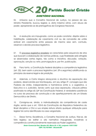 DIRETÓRIO NACIONAL
Setor Comercial Sul, Quadra 02, Bloco B, nº 20, conjunto 1301/1302
CEP: 70.318-900 – Brasília/DF
4
05. Uníssono que o Conselho Nacional de Justiça, na pessoa de seu
Ministro Presidente, buscou legislar, e, data máxima vênia, com abuso de
poder, apropriando-se de prerrogativas do Congresso Nacional.
06. A resolução ora impugnada, como se pode constatar, dispõe sobre a
habilitação, celebração de casamento civil ou de conversão de união
estável em casamento entre pessoas de mesmo sexo sem, contudo,
observar o devido processo legislativo.
07. O processo legislativo brasileiro se caracteriza pela sequencia de atos
que buscam a elaboração de normas jurídicas, cuja finalidade será atingida
se observadas certas regras, tais como a iniciativa, discussão, votação,
aprovação, sanção ou veto, promulgação e, por fim, publicação.
08. Para tanto, a Constituição Federal disciplina a competência legislativa
(art. 22), bem assim o processo legislativo (art. 59 e seguintes) solidificando os
princípios da reserva legal e de jurisdição.
09. Ademais, a Carta Magna abraçando a doutrina da separação dos
poderes, desenvolvida por Montesquieu, em seu artigo 2º, consagra que são
Poderes da União, independentes e harmônicos entre si, o Legislativo, o
Executivo e o Judiciário. Sendo certo que essa separação, cláusula pétrea
positivada no artigo 60, §4º da Constituição Federal, é verdadeira substância
no curso do processo de construção e de aperfeiçoamento de um Estado
Democrático de Direito.
10. Consignou-se, ainda, a individualização da competência de cada
órgão, sendo que o art. 103-B da Constituição da República Federativa do
Brasil disciplina o CNJ e sua simples leitura afasta qualquer atribuição para
legislar tal como identificado no caso vergastado.
11. Dessa forma, Excelência, o Conselho Nacional de Justiça, frise-se, de
fato legislou ao editar o ato normativo impugnado, invadindo a
competência constitucionalmente reservada ao Poder Legislativo.
 