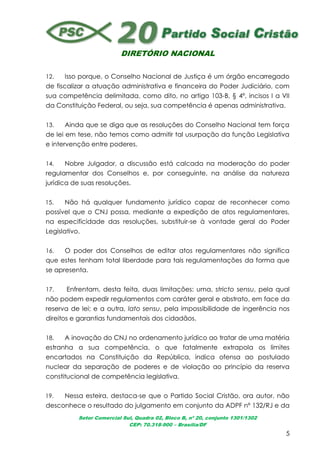DIRETÓRIO NACIONAL
Setor Comercial Sul, Quadra 02, Bloco B, nº 20, conjunto 1301/1302
CEP: 70.318-900 – Brasília/DF
5
12. Isso porque, o Conselho Nacional de Justiça é um órgão encarregado
de fiscalizar a atuação administrativa e financeira do Poder Judiciário, com
sua competência delimitada, como dito, no artigo 103-B, § 4º, incisos I a VII
da Constituição Federal, ou seja, sua competência é apenas administrativa.
13. Ainda que se diga que as resoluções do Conselho Nacional tem força
de lei em tese, não temos como admitir tal usurpação da função Legislativa
e intervenção entre poderes.
14. Nobre Julgador, a discussão está calcada na moderação do poder
regulamentar dos Conselhos e, por conseguinte, na análise da natureza
jurídica de suas resoluções.
15. Não há qualquer fundamento jurídico capaz de reconhecer como
possível que o CNJ possa, mediante a expedição de atos regulamentares,
na especificidade das resoluções, substituir-se à vontade geral do Poder
Legislativo.
16. O poder dos Conselhos de editar atos regulamentares não significa
que estes tenham total liberdade para tais regulamentações da forma que
se apresenta.
17. Enfrentam, desta feita, duas limitações: uma, stricto sensu, pela qual
não podem expedir regulamentos com caráter geral e abstrato, em face da
reserva de lei; e a outra, lato sensu, pela impossibilidade de ingerência nos
direitos e garantias fundamentais dos cidadãos.
18. A inovação do CNJ no ordenamento jurídico ao tratar de uma matéria
estranha a sua competência, o que fatalmente extrapola os limites
encartados na Constituição da República, indica ofensa ao postulado
nuclear da separação de poderes e de violação ao princípio da reserva
constitucional de competência legislativa.
19. Nessa esteira, destaca-se que o Partido Social Cristão, ora autor, não
desconhece o resultado do julgamento em conjunto da ADPF nº 132/RJ e da
 