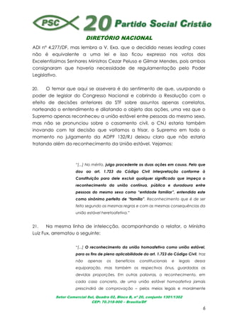 DIRETÓRIO NACIONAL
Setor Comercial Sul, Quadra 02, Bloco B, nº 20, conjunto 1301/1302
CEP: 70.318-900 – Brasília/DF
6
ADI nº 4.277/DF, mas lembra a V. Exa. que o decidido nesses leading cases
não é equivalente a uma lei e isso ficou expresso nos votos dos
Excelentíssimos Senhores Ministros Cezar Peluso e Gilmar Mendes, pois ambos
consignaram que haveria necessidade de regulamentação pelo Poder
Legislativo.
20. O temor que aqui se assevera é do sentimento de que, usurpando o
poder de legislar do Congresso Nacional e cobrindo a Resolução com o
efeito de decisões anteriores do STF sobre assuntos apenas correlatos,
norteando o entendimento e dilatando o objeto das ações, uma vez que o
Supremo apenas reconheceu a união estável entre pessoas do mesmo sexo,
mas não se pronunciou sobre o casamento civil, o CNJ estaria também
inovando com tal decisão que voltamos a frisar, o Supremo em todo o
momento no julgamento da ADPF 132/RJ deixou claro que não estaria
tratando além do reconhecimento da União estável. Vejamos:
“[...] No mérito, julgo procedente as duas ações em causa. Pelo que
dou ao art. 1.723 do Código Civil interpretação conforme à
Constituição para dele excluir qualquer significado que impeça o
reconhecimento da união contínua, pública e duradoura entre
pessoas do mesmo sexo como “entidade familiar”, entendida este
como sinônimo perfeito de “família”. Reconhecimento que é de ser
feito segundo as mesmas regras e com as mesmas consequências da
união estável heretoafetiva.”
21. Na mesma linha de intelecção, acompanhando o relator, o Ministro
Luiz Fux, arrematou o seguinte:
“[...] O reconhecimento da união homoafetiva como união estável,
para os fins de plena aplicabilidade do art. 1.723 do Código Civil, traz
não apenas os benefícios constitucionais e legais dessa
equiparação, mas também os respectivos ônus, guardadas as
devidas proporções. Em outras palavras, o reconhecimento, em
cada caso concreto, de uma união estável homoafetiva jamais
prescindirá de comprovação – pelos meios legais e moralmente
 