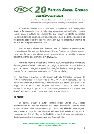 DIRETÓRIO NACIONAL
Setor Comercial Sul, Quadra 02, Bloco B, nº 20, conjunto 1301/1302
CEP: 70.318-900 – Brasília/DF
7
admitidos – da existência de convivência contínua duradoura e
estabelecida com o propósito de constituição de entidade familiar.”
22. As referenciadas ações constitucionais não podem, de forma alguma,
servir de fundamento para, por decisão meramente administrativa, irradiar
efeitos sobre o instituto do casamento, que sequer foi objeto de análise
específica por esse Colendo Supremo Tribunal, e nem poderia, posto que ao
magistrado cabe decidir a lide nos limites em que foi proposta, na forma do
art. 128 do Código de Processo Civil.
23. Não se pode deixar de observar que atualmente encontra-se em
tramitação na Câmara dos Deputados diversos Projetos de Lei que buscam
tratar do tema, mas, obviamente, respeitando-se o devido processo
legislativo, como, por exemplo, o PL 5120/2013.
24. Portanto, inexiste fundamento jurídico hábil, notadamente no âmbito
de atuação do Conselho Nacional de Justiça, observadas as competências
que lhe foram delegadas pela Constituição Federal, que justifique a
usurpação de competência privativa do Poder Legislativo.
25. Por todo o exposto, o ato impugnado do Conselho Nacional de
Justiça, materializado na Resolução do CNJ n° 175, de 14/05/2013, padece
de vício de inconstitucionalidade, na medida em que ofende diretamente os
artigos 22, I e 59 da Carta Magna, desafiando, ainda, cláusula pétrea
esculpida no artigo 60, §4º, inciso III da Constituição Federal, razão pela qual
deverá ser declarado inconstitucional, na forma do pedido.
DO PEDIDO
Ex positis, requer o autor, Partido Social Cristão (PSC), após
manifestações do Conselho Nacional de Justiça, Advocacia Geral da União
e Procuradoria Geral da República (art. 6º da Lei 9868/99), seja julgada
procedente a presente para declarar a inconstitucionalidade integral da
Resolução do CNJ n° 175, de 14/05/2013, e, ao final, seja comunicada a
decisão aos órgãos interessados, para os fins de direito.
 