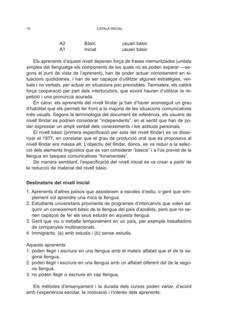 A2 Bàsic usuari bàsic
A1 Inicial usuari bàsic
Els aprenents d’aquest nivell depenen força de frases memoritzades (unitats
simples del llenguatge els components de les quals no es poden separar —se-
gons el punt de vista de l’aprenent), han de poder actuar còmodament en si-
tuacions quotidianes, i han de ser capaços d’utilitzar algunes estratègies, ver-
bals i no verbals, per actuar en situacions poc previsibles. Tanmateix, els caldrà
força cooperació per part dels interlocutors, que sovint hauran d’utilitzar la re-
petició i una pronúncia acurada.
En canvi, els aprenents del nivell llindar ja han d’haver aconseguit un grau
d’habilitat que els permeti fer front a la majoria de les situacions comunicatives
més usuals. Segons la terminologia del document de referència, els usuaris de
nivell llindar es podrien considerar “independents”, en el sentit que han de po-
der expressar un ampli ventall dels coneixements i les actituds personals.
El nivell bàsic (primera especificació per sota del nivell llindar) es va disse-
nyar el 1977, en constatar que el grau de producció oral que es proposava al
nivell llindar era massa alt. L’objectiu del llindar, doncs, es va reduir a la selec-
ció dels elements lingüístics que es van considerar “bàsics” i a l’ús previst de la
llengua en tasques comunicatives “fonamentals”.
De manera semblant, l’especificació del nivell inicial es va crear a partir de
la reducció de material del nivell bàsic.
Destinataris del nivell inicial
1. Aprenents d’altres països que assisteixen a escoles d’estiu, o gent que sim-
plement vol aprendre una mica la llengua.
2. Estudiants universitaris provinents de programes d’intercanvis que volen ad-
quirir un coneixement bàsic de la llengua del país d’acollida, però que no se-
rien capaços de fer els seus estudis en aquesta llengua.
3. Gent que viu o treballa temporalment en un país, per exemple treballadors
de companyies multinacionals.
4. Immigrants: (a) amb estudis i (b) sense estudis.
Aquests aprenents
1. poden llegir i escriure en una llengua amb el mateix alfabet que el de la se-
gona llengua,
2. poden llegir i escriure en una llengua amb un alfabet diferent del de la sego-
na llengua,
3. no poden llegir o escriure en cap llengua.
Els mètodes d’ensenyament i la durada dels cursos poden variar, d’acord
amb l’experiència escolar, la motivació i l’interès dels aprenents.
10 CATALÀ INICIAL
 