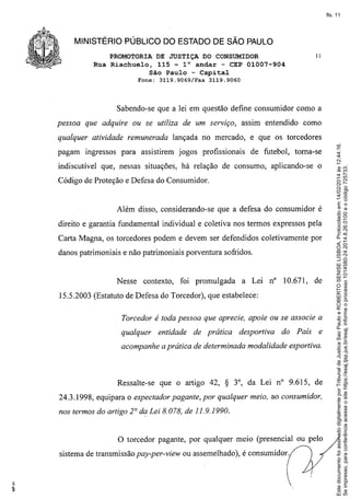fls. 11

MINISTÉRIO PÚBLICO DO ESTADO DE SÃO PAULO
PROMOTORIA DE JUSTIÇA DO CONSUMIDOR
Rua Riachuelo, 115 - l° andar - CEP 01007-904
São Paulo - Capital
Fone: 3119.9069/Fax

11

3119.9060

Sabendo-se que a lei em questão define consumidor como a
pessoa que adquire ou se utiliza de um serviço, assim entendido como

pagam ingressos para assistirem jogos profissionais

de futebol, toma-se

indiscutível que, nessas situações, há relação de consumo, aplicando-se

o

Código de Proteção e Defesa do Consumidor.

Além disso, considerando-se que a defesa do consumidor é
direito e garantia fundamental individual e coletiva nos termos expressos pela
Carta Magna, os torcedores podem e devem ser defendidos coletivamente por
danos patrimoniais e não patrimoniais porventura sofridos.

Nesse

contexto,

foi promulgada

a Lei n° 10.671,

de

15.5.2003 (Estatuto de Defesa do Torcedor), que estabelece:
Torcedor é toda pessoa que aprecie, apoie ou se associe a
qualquer

entidade

de prática

desportiva

do País

e

acompanhe a prática de determinada modalidade esportiva.

Ressalte-se

que o artigo 42,

S

3°, da Lei n° 9.615, de

24.3.1998, equipara o espectador pagante, por qualquer meio, ao consumidor,
nos termos do artigo 2° da Lei 8.078, de 11.9.1990.

o

torcedor pagante, por qualquer meio (presencial ou pelo

sistema de transmissão pay-per-view ou assemelhado), é consumidor.



Este documento foi assinado digitalmente por Tribunal de Justica Sao Paulo e ROBERTO SENISE LISBOA. Protocolado em 14/02/2014 às 12:44:16.
Se impresso, para conferência acesse o site https://esaj.tjsp.jus.br/esaj, informe o processo 1014580-24.2014.8.26.0100 e o código 725733.

qualquer atividade remunerada lançada no mercado, e que os torcedores

 