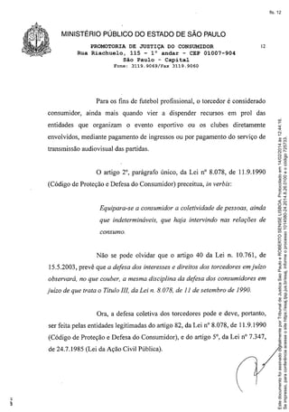 fls. 12

MINISTÉRIO PÚBLICO DO ESTADO DE SÃO PAULO
PROMOTORIA DE JUSTIÇA DO CONSUMIDOR
Rua Riachuelo, 115 - l° andar - CEP 01007-904
São Paulo - Capital
Fone:

3119.9069/Fax

12

3119.9060

Para os fins de futebol profissional, o torcedor é considerado

entidades

ainda mais quando vier a dispender recursos

que organizam

o evento esportivo

em prol das

ou os clubes diretamente

envolvidos, mediante pagamento de ingressos ou por pagamento do serviço de
transmissão audiovisual das partidas.

o artigo

20, parágrafo único, da Lei na 8.078, de 11.9.1990

(Código de Proteção e Defesa do Consumidor) preceitua, in verbis:

Equipara-se a consumidor a coletividade de pessoas, ainda
que indetermináveis, que haja intervindo nas relações de
consumo.

Não se pode olvidar que o artigo 40 da Lei n. 10.761, de
15.5.2003, prevê que a defesa dos interesses e direitos dos torcedores em juízo
observará, no que couber, a mesma disciplina da defesa dos consumidores em
juízo de que trata o Título IlI, da Lei n. 8.078, de 11 de setembro de 1990.

Ora, a defesa coletiva dos torcedores pode e deve, portanto,
ser feita pelas entidades legitimadas do artigo 82, da Lei na 8.078, de 11.9.1990
(Código de Proteção e Defesa do Consumidor), e do artigo 50, da Lei na 7.347,
de 24.7.1985 (Lei da Ação Civil Pública).

.

Este documento foi assinado digitalmente por Tribunal de Justica Sao Paulo e ROBERTO SENISE LISBOA. Protocolado em 14/02/2014 às 12:44:16.
Se impresso, para conferência acesse o site https://esaj.tjsp.jus.br/esaj, informe o processo 1014580-24.2014.8.26.0100 e o código 725733.

consumidor,

 