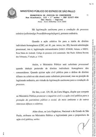 fls. 13

MINISTÉRIO PÚBLICO DO ESTADO DE SÃO PAULO
PROMOTORIA DE JUSTIÇA DO CONSUMIDOR
Rua Riachuelo, 115 - 10 andar - CEP 01007-904
São Paulo - Capital
Fone:

3119.9069/Fax

13

3119.9060

Há legitimação autônoma para a condução do processo

Quando

a ação coletiva

portanto ordinária.

for para a tutela

de direitos

individuais homogêneos (CDC, art. 81, par. único, inc. III), haverá substituição
processual, isto é, legitimação extraordinária (NERY JúNIOR, Nelson; e NERY,
Rosa Maria de Andrade. Código de processo civil comentado. São Paulo: Editora Revista
dos Tribunais, 3a edição, p. I 136).

Assim,
quando

deduzir

o Ministério

pretensão

de

Público

direitos

será substituto

individuais

processual

homogêneos

dos

consumidores. Quando ajuizar ação civil pública para a defesa de direitos
difusos ou coletivos não atuará como substituto processual, mas na posição de
legitimado ordinário, em virtude da legitimação autônoma para a condução do
processo.

De fato, o art. 129, III, da Carta Magna, dispõe que compete
ao Ministério Público promover o inquérito civil e a ação civil pública para a
proteção do patrimônio público e social, do meio ambiente e de outros
interesses difusos e coletivos.

Além disso, as Leis Orgânicas, Nacional e do Estado de São
Paulo, atribuem ao Ministério Público a legitimidade para a propositura da
ação civil pública, verbis:

Este documento foi assinado digitalmente por Tribunal de Justica Sao Paulo e ROBERTO SENISE LISBOA. Protocolado em 14/02/2014 às 12:44:16.
Se impresso, para conferência acesse o site https://esaj.tjsp.jus.br/esaj, informe o processo 1014580-24.2014.8.26.0100 e o código 725733.

coletivo (selbstdndige ProzeBführungsbefugnis),

 