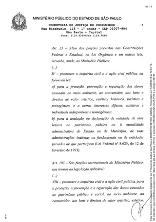 fls. 14

MINISTÉRIO PÚBLICO DO ESTADO DE SÃO PAULO
PROMOTORIA DE JUSTIÇA DO CONSUMIDOR
Rua Riachuelo, 115 - 10 andar - CEP 01007-904
São Paulo - Capital
Fone:

3119.9069/Fax

3119.9060

Além das funções previstas

Art. 25

14

nas Constituições

Federal e Estadual, na Lei Orgânica e em outras leis,

(..)
IV - promover o inquérito civil e a ação civil pública, na
forma da lei:
a) para a proteção, prevenção

e reparação

causados ao meio ambiente, ao consumidor,

dos danos
aos bens e

direitos de valor artístico, estético, histórico, turístico e
paisagístico,

e a outros

interesses

difusos,

coletivos

e

individuais indisponíveis e homogêneos;
b) para a anulação ou declaração de nulidade de atos
lesivos

ao

patrimônio

público
ou

ou

administrativa

do Estado

administrações

indiretas ou fundacionais

à

de Município,

moralidade
de

suas

ou de entidades

privadas de que participem (Lei Federal nO 8.625, de 12 de
fevereiro de 1993).

Art. 103 - São funções institucionais do Ministério Público,
nos termos da legislação aplicável:
( ..)

VIII - promover o inquérito civil e a ação civil pública, para
a proteção, a prevenção e a reparação dos danos causados
ao patrimônio

público

e social, ao meio ambiente,

ao

consumidor, aos bens e direitos de valor artístico, estético,

Este documento foi assinado digitalmente por Tribunal de Justica Sao Paulo e ROBERTO SENISE LISBOA. Protocolado em 14/02/2014 às 12:44:16.
Se impresso, para conferência acesse o site https://esaj.tjsp.jus.br/esaj, informe o processo 1014580-24.2014.8.26.0100 e o código 725733.

incumbe, ainda, ao Ministério Público:

 