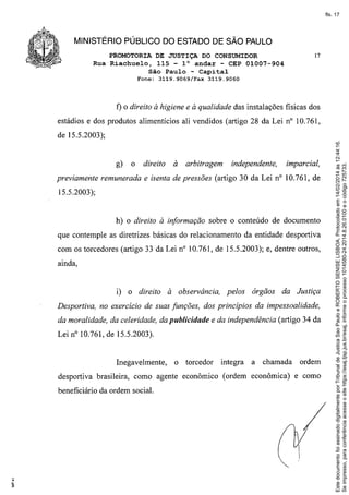 fls. 17

MINISTÉRIO PÚBLICO DO ESTADO DE SÃO PAULO
PROMOTORIA DE JUSTIÇA DO CONSUMIDOR
Rua Riachuelo, 115 - 1° andar - CEP 01007-904
São Paulo - Capital
Fone:

t)

O

3119.9069/Fax

17

3119.9060

direito à higiene e à qualidade das instalações fisicas dos

estádios e dos produtos alimentícios ali vendidos (artigo 28 da Lei nO 10.761,

g)

o

direito

à

arbitragem

independente,

imparcial,

previamente remunerada e isenta de pressões (artigo 30 da Lei nO 10.761, de
15.5.2003);

h) o direito à informação sobre o conteúdo de documento
que contemple as diretrizes básicas do relacionamento da entidade desportiva
com os torcedores (artigo 33 da Lei nO10.761, de 15.5.2003); e, dentre outros,
ainda,

i) o direito

à observância,

pelos

órgãos

da Justiça

Desportiva, no exercício de suas funções, dos princípios da impessoalidade,
da moralidade, da celeridade, da publicidade e da independência (artigo 34 da
Lei nO10.761, de 15.5.2003).

Inegavelmente,

o torcedor

integra

a

chamada

ordem

desportiva brasileira, como agente econômico (ordem econômica) e como
beneficiário da ordem social.

 ..•..

Este documento foi assinado digitalmente por Tribunal de Justica Sao Paulo e ROBERTO SENISE LISBOA. Protocolado em 14/02/2014 às 12:44:16.
Se impresso, para conferência acesse o site https://esaj.tjsp.jus.br/esaj, informe o processo 1014580-24.2014.8.26.0100 e o código 725733.

de 15.5.2003);

 