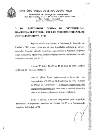 fls. 18

MINISTÉRIO PÚBLICO DO ESTADO DE SÃO PAULO
PROMOTORIA DE JUSTIÇA DO CONSUMIDOR
Rua Riachuelo, 115 - l° andar - CEP 01007-904
São Paulo - Capital
Fone:

DA

LEGITIMIDADE

BRASILEIRA

3119.9060

P ASSIV A

DA

CONFEDERAÇÃO

DE FUTEBOL - CBF E DO SUPERIOR

JUSTIÇA DESPORTIVA

TRIBUNAL

DE

- STJD

Segundo dispõe seu estatuto, a Confederação Brasileira de
Futebol - CBF possui, como uma de suas finalidades, administrar, dirigir,
controlar, fomentar, difundir, incentivar, regulamentar e fiscalizar, de forma
única e exclusiva, a prática de futebol não profissional e profissional, em todo
o território nacional (art. 5°, I).

o artigo

3° da Lei 10.671, de 15 de maio de 2003 (Estatuto

de Defesa do Torcedor) estabelece:

para os efeitos legais, equiparam-se

a fOrnecedor, nos

termos da Lei nO8.078, de 11 de setembro de 1990 - Código
de Defesa do Consumidor - a entidade responsável pela
organização da competição. bem como a entidade de prática
desportiva detentora do mando de jogo (grifamos).

Como é notório, a entidade responsável pela competição
denominada "Campeonato
Brasileira de Futebol- CBF.

Brasileiro de Futebol 2013", é a Confederação

Este documento foi assinado digitalmente por Tribunal de Justica Sao Paulo e ROBERTO SENISE LISBOA. Protocolado em 14/02/2014 às 12:44:16.
Se impresso, para conferência acesse o site https://esaj.tjsp.jus.br/esaj, informe o processo 1014580-24.2014.8.26.0100 e o código 725733.

3.

3119.9069/Fax

18

 