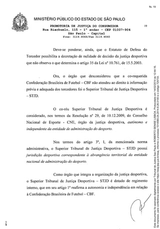 fls. 19

MINISTÉRIO PÚBLICO DO ESTADO DE SÃO PAULO
PROMOTORIA DE JUSTIÇA DO CONSUMIDOR
Rua Riachuelo, 115 - l° andar - CEP 01007-904
São Paulo - Capital
Fone:

3119.9069/Fax

Deve-se ponderar,

19

3119.9060

ainda, que o Estatuto

de Defesa do

Torcedor possibilita a decretação de nulidade de decisão da justiça desportiva

Ora,

o órgão

que

desconsiderou

que

a co-requerida

Confederação Brasileira de Futebol - CBF não atendeu ao direito à informação
prévia e adequada dos torcedores foi o Superior Tribunal de Justiça Desportiva
-STJD.

O co-réu

Superior

Tribunal

de Justiça

Desportiva

é

considerado, nos termos da Resolução nO 29, de 10.12.2009, do Conselho
Nacional

de Esporte - CNE, órgão da justiça

desportiva,

autônomo

e

independente da entidade de administração do desporto.

Nos
administrativa,
jurisdição

termos

do

artigo

3°, I,

da mencionada

norma

o Superior Tribunal de Justiça Desportiva - STJD pOSSUI

desportiva correspondente à abrangência territorial da entidade

nacional de administração do desporto.

Como órgão que integra a organização da justiça desportiva,
o Superior Tribunal de Justiça Desportiva - STJD é dotado de regimento
interno, que em seu artigo 1° reafirma a autonomia e independência em relação
à Confederação Brasileira de Futebol - CBF.

Este documento foi assinado digitalmente por Tribunal de Justica Sao Paulo e ROBERTO SENISE LISBOA. Protocolado em 14/02/2014 às 12:44:16.
Se impresso, para conferência acesse o site https://esaj.tjsp.jus.br/esaj, informe o processo 1014580-24.2014.8.26.0100 e o código 725733.

que não observa o que determina o artigo 35 da Lei nO10.761, de 15.5.2003.

 