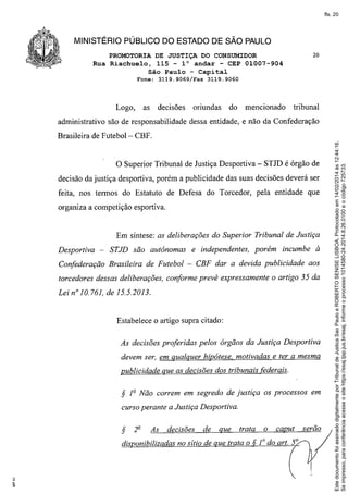 fls. 20

MINISTÉRIO PÚBLICO DO ESTADO DE SÃO PAULO
PROMOTORIA DE JUSTIÇA DO CONSUMIDOR
Rua Riachuelo, 115 - 10 andar - CEP 01007-904
São Paulo - Capital
Fone:

Logo,

as

3119.9069/Fax

decisões

20

3119.9060

oriundas

do

mencionado

tribunal

administrativo são de responsabilidade dessa entidade, e não da Confederação

o Superior

Tribunal de Justiça Desportiva - STJD é órgão de

decisão da justiça desportiva, porém a publicidade das suas decisões deverá ser
feita, nos termos do Estatuto de Defesa do Torcedor, pela entidade que
organiza a competição esportiva.

Em síntese: as deliberações do Superior Tribunal de Justiça
Desportiva

- STJD são autônomas

e independentes,

porém

incumbe à

Confederação Brasileira de Futebol - CBF dar a devida publicidade

aos

torcedores dessas deliberações, conforme prevê expressamente o artigo 35 da
Lei nOlO. 761, de 15.5.2013.

Estabelece o artigo supra citado:
As decisões proferidas pelos órgãos da Justiça Desportiva
devem ser, em qualquer hipótese. motivadas e ter a mesma
publicidade que as decisões dos tribunais federais.

S

1º Não correm em segredo de justiça

os processos em

curso perante a Justiça Desportiva.

S

2º

As

decisões

de

que

trata

dis onibilizadas no sítio de ue trata o

o

caput

serão

Este documento foi assinado digitalmente por Tribunal de Justica Sao Paulo e ROBERTO SENISE LISBOA. Protocolado em 14/02/2014 às 12:44:16.
Se impresso, para conferência acesse o site https://esaj.tjsp.jus.br/esaj, informe o processo 1014580-24.2014.8.26.0100 e o código 725733.

Brasileira de Futebol- CBF.

 