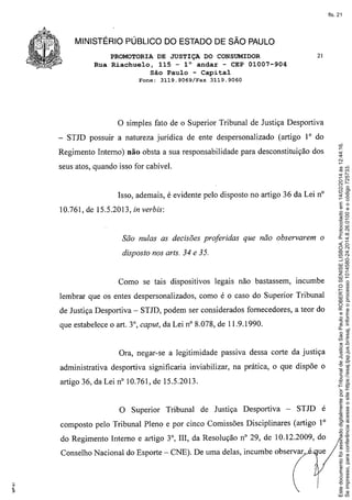 fls. 21

MINISTÉRIO PÚBLICO DO ESTADO DE SÃO PAULO
PROMOTORIA DE JUSTIÇA DO CONSUMIDOR
Rua Riachuelo, 115 - 1° andar - CEP 01007-904
São Paulo - Capital
Fone:

3119.9060

fato de o Superior Tribunal de Justiça Desportiva

- STJD possuir a natureza jurídica de ente despersonalizado

(artigo IOdo

Regimento Interno) não obsta a sua responsabilidade para desconstituição dos
seus atos, quando isso for cabível.

Isso, ademais, é evidente pelo dísposto no artigo 36 da Leí nO
10.761, de 15.5.2013, in verbis:

São nulas as decisões proferidas que não observarem o
disposto nos arts. 34 e 35.

Como se tais dispositivos legais não bastassem, incumbe
lembrar que os entes despersonalízados, como é o caso do Superior Tribunal
de Justiça Desportiva - STJD, podem ser considerados fornecedores, a teor do
que estabelece o art. 3°, caput, da Lei nO8.078, de 11.9.1990.

Ora, negar-se a legitimidade passiva dessa corte da justiça
administrativa desportiva significaria inviabilizar, na prática, o que dispõe o
artigo 36, da Lei nO10.761, de 15.5.2013.

o

Superior

Tribunal

de Justiça

Desportiva

-

STJD é

composto pelo Tribunal Pleno e por cinco Comissões Disciplinares (artigo 1°
do Regimento Interno e artigo 3°,

m, da Resolução nO29, de 10.12.2009, do

Conselho Nacional do Esporte - CNE). De uma delas, incumbe observar

. ue

Este documento foi assinado digitalmente por Tribunal de Justica Sao Paulo e ROBERTO SENISE LISBOA. Protocolado em 14/02/2014 às 12:44:16.
Se impresso, para conferência acesse o site https://esaj.tjsp.jus.br/esaj, informe o processo 1014580-24.2014.8.26.0100 e o código 725733.

o simples

3119.9069/Fax

21

 