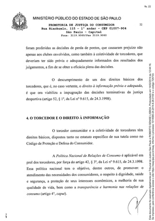 fls. 22

MINISTÉRIO PÚBLICO DO ESTADO DE SÃO PAULO
PROMOTORIA DE JUSTIÇA DO CONSUMIDOR
Rua Riachuelo, 115 - 1° andar - CEP 01007-904
São Paulo - Capital
Fone:

3119.9069/Fax

22

3119.9060

foram proferidas as decisões de perda de pontos, que causaram prejuízo não
apenas aos clubes envolvidos, como também à coletividade de torcedores, que
informados dos resultados dos

julgamentos, a fim de se obter a eficácia plena das decisões.

o

descumprimento

de

um

dos

direitos

básicos

dos

torcedores, que é, no caso vertente, o direito à informação prévia e adequada,
é que ora viabiliza a impugnação
desportiva (artigo 52,

S

das decisões terminativas

da justiça

1°, da Lei nO9.615, de 24.3.1998).

E O DIREITO À INFORMAÇÃO

4. O TORCEDOR

o

torcedor consumidor e a coletividade de torcedores têm

direitos básicos, dispostos tanto no estatuto específico de sua tutela como no
Código de Proteção e Defesa do Consumidor.

A Política Nacional de Relações de Consumo é aplicável em
prol dos torcedores, por força do artigo 42,
Essa política

nacional tem o objetivo,

S 3°, da Lei nO9.615,
dentre outros,

de 24.3.1998.

de promover:

o

atendimento das necessidades dos consumidores, o respeito à dignidade, saúde
e segurança, a proteção de seus interesses econômicos, a melhoria de sua
qualidade de vida, bem como a transparência e harmonia nas relações de
consumo (artigo 4°, caput).

Este documento foi assinado digitalmente por Tribunal de Justica Sao Paulo e ROBERTO SENISE LISBOA. Protocolado em 14/02/2014 às 12:44:16.
Se impresso, para conferência acesse o site https://esaj.tjsp.jus.br/esaj, informe o processo 1014580-24.2014.8.26.0100 e o código 725733.

deveriam ter sido prévia e adequadamente

 