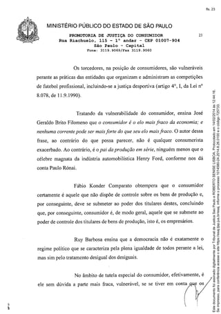 fls. 23

MINISTÉRIO PÚBLICO DO ESTADO DE SÃO PAULO
PROMOTORIA DE JUSTIÇA DO CONSUMIDOR
Rua Riachuelo, 115 - l° andar - CEP 01007-904
São Paulo - Capital
Fone:

23

31l.9.9069/Fax 3119.9060

Os torcedores, na posição de consumidores, são vulneráveis
perante as práticas das entidades que organizam e administram as competições

8.078, de 11.9.1990).

Tratando da vulnerabilidade

do consumidor,

ensma José

Geraldo Brito Filomeno que o consumidor é o elo mais fraco da economia; e
nenhuma corrente pode ser mais forte do que seu elo mais fraco. O autor dessa
frase, ao contrário do que possa parecer, não é qualquer consumerista
exacerbado. Ao contrário, é o pai da produção em série, ninguém menos que o
célebre magnata da indústria automobilística Henry Ford, conforme nos dá
conta Paulo Rónai.

Fábio Konder Comparato

obtempera

que o consumidor

certamente é aquele que não dispõe de controle sobre os bens de produção e,
por conseguinte, deve se submeter ao poder dos titulares destes, concluindo
que, por conseguinte, consumidor é, de modo geral, aquele que se submete ao
poder de controle dos titulares de bens de produção, isto é, os empresários.

Ruy Barbosa ensina que a democracia não é exatamente o
regime político que se caracteriza pela plena igualdade de todos perante a lei,
mas sim pelo tratamento desigual dos desiguais.

No âmbito de tutela especial do consumidor, efetivamente, é
ele sem dúvida a parte mais fraca, vulnerável, se se tiver em conta

Este documento foi assinado digitalmente por Tribunal de Justica Sao Paulo e ROBERTO SENISE LISBOA. Protocolado em 14/02/2014 às 12:44:16.
Se impresso, para conferência acesse o site https://esaj.tjsp.jus.br/esaj, informe o processo 1014580-24.2014.8.26.0100 e o código 725733.

de futebol profissional, incluindo-se a justiça desportiva (artigo 4°, I, da Lei nO

 