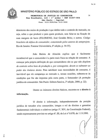 fls. 24

MINISTÉRIO PÚBLICO DO ESTADO DE SÃO PAULO
PROMOTORIA DE JUSTIÇA DO CONSUMIDOR
Rua Riachuelo, 115 - 10 andar - CEP 01007-904
São Paulo - Capital
Fone:

3119.9069!Fax

24

3119.9060

detentores dos meios de produção é que detêm todo o controle do mercado, ou
seja, sobre o que produzir e para quem produzir, sem falar-se na fixação de

brasileiro de defesa do consumidor, comentando pelos autores do anteprojeto.
Rio de Janeiro: Forense Universitária, 6a edição, p. 54-55).

João

Batista

de

Almeida

explica

que

é

facilmente

reconhecível que o consumidor é a parte mais fraca na relação de consumo. A
começar pela própria definição de que consumidores são os que não dispõem
de controle sobre bens de produção e, por conseguinte, devem se submeter ao
poder dos titulares destes. Para satisfazer suas necessidades de consumo, é
inevitável que ele compareça ao mercado e, nessas ocasiões, submeta-se às
condições que lhe são impostas pela outra parte, o fornecedor (A proteção
jurídica do consumidor. São Paulo: Editora Saraiva, 2a edição, 2000, p. 22).

Dentre os inúmeros direitos básicos, encontra-se o direito à
informação.

O direito à informação,

independentemente

da posição

jurídica de torcedor e/ou consumidor, integra o rol de direitos e garantias
fundamentais individuais e coletivos (artigo 5°, XIV, da Constituição Federal),
sendo expressamente previsto no artigo 6°, III, da Lei n° 8.078, de 11.9.1990.

Este documento foi assinado digitalmente por Tribunal de Justica Sao Paulo e ROBERTO SENISE LISBOA. Protocolado em 14/02/2014 às 12:44:16.
Se impresso, para conferência acesse o site https://esaj.tjsp.jus.br/esaj, informe o processo 1014580-24.2014.8.26.0100 e o código 725733.

suas margens de lucro (FILOMENO, José Geraldo Brito; e outros. Código

 