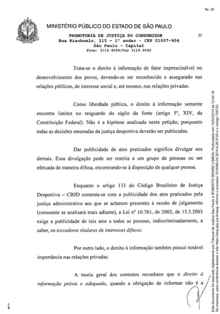 fls. 25

MINISTÉRIO PÚBLICO DO ESTADO DE SÃO PAULO
PROMOTORIA DE JUSTIÇA DO CONSUMIDOR
Rua Riachuelo, 115 - 10 andar - CEP 01007-904
São Paulo - Capital
Fone:

3119.9069/Fax

25

3119.9060

Trata-se o direito à informação de fator imprescindível no
desenvolvimento

dos povos, devendo-se ser reconhecido e assegurado nas

Como liberdade pública, o direito à informação
encontra limites no resguardo

do sigilo da fonte (artigo

somente

5°, XIV, da

Constituição Federal). Não é a hipótese analisada nesta petição, porquanto
todas as decisões emanadas da justiça desportiva deverão ser publicadas.

Dar publicidade de atos praticados significa divulgar aos
demais. Essa divulgação pode ser restrita a um grupo de pessoas ou ser
efetuada de maneira difusa, encontrando-se à disposição de qualquer pessoa.

Enquanto o artigo 133 do Código Brasileiro

de Justiça

Desportiva - CBJD contenta-se com a publicidade dos atos praticados pela
justiça administrativa aos que se acharem presentes à sessão de julgamento
(consoante se analisará mais adiante), a Lei nO 10.761, de 2003, de 15.5.2003
exige a publicidade de tais atos a todas as pessoas, indiscriminadamente,

a

saber, os torcedores titulares de interesses difusos.

Por outro lado, o direito à informação também possui notável
importância nas relações privadas.

A teoria geral dos contratos reconhece

que o direito a

informação prévia e adequada, quando a obrigação de informar não é a

Este documento foi assinado digitalmente por Tribunal de Justica Sao Paulo e ROBERTO SENISE LISBOA. Protocolado em 14/02/2014 às 12:44:16.
Se impresso, para conferência acesse o site https://esaj.tjsp.jus.br/esaj, informe o processo 1014580-24.2014.8.26.0100 e o código 725733.

relações públicas, de interesse social e, até mesmo, nas relações privadas.

 