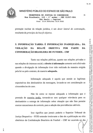 fls. 26

MINISTÉRIO PÚBLICO DO ESTADO DE SÃO PAULO
PROMOTORIA DE JUSTIÇA DO CONSUMIDOR
Rua Riachuelo, 115 - l° andar - CEP 01007-904
São Paulo - Capital
Fone:

3119.9069/Fax

26

3119.9060

prestação nuclear da relação jurídica, é um dever lateral de contratação,

5. INFORMAÇÃO TARDIA É INFORMAÇÃO INADEQUADA ... DA
VIOLAÇÃO

DA

BOA-FÉ

OBJETIVA

POR

PARTE

DA

CONFEDERAÇÃO BRASILEIRA DE FUTEBOL - CBF

Tanto nas relações públicas, quanto nas relações privadas e
nas relações de interesse social, o direito à informação

somente será efetivado

quando a divulgação da informação tiver sido realizada da maneira exigida
pela lei ou pelo contrato, de maneira adequada.

Informação

adequada é aquela que atende as legítimas

expectativas dos destinatários da mensagem, levando-se em consideração as
circunstâncias do caso.

Não há como se reputar adequada a informação
prestada de maneira tardia, tomando-se

que é

sem qualquer relevância para os

destinatários a outorga de informação sobre situação que não lhes permite
exercer mecanismos de controle, para a adoção das providências cabíveis.

Isso significa que jamais poderia o Superior Tribunal de
Justiça Desportiva - STJD entender irrelevante o fato de a publicação no sítio
eletrônico da Confederação Brasileira de Futebol - CBF ter ocorrido no dia

Este documento foi assinado digitalmente por Tribunal de Justica Sao Paulo e ROBERTO SENISE LISBOA. Protocolado em 14/02/2014 às 12:44:16.
Se impresso, para conferência acesse o site https://esaj.tjsp.jus.br/esaj, informe o processo 1014580-24.2014.8.26.0100 e o código 725733.

resultante do princípio da boa-fé objetiva.

 