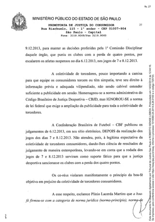 fls. 27

MINISTÉRIO PÚBLICO DO ESTADO DE SÃO PAULO
PROMOTORIA DE JUSTIÇA DO CONSUMIDOR
Rua Riachuelo, 115 - 1° andar - CEP 01007-904
São Paulo - Capital
Fone: 3119.9069/Fax

27

3119.9060

9.12.2013, para manter as decisões proferidas pela 1" Comissão Disciplinar
daquele órgão, que puniu os clubes com a perda de quatro pontos, por

A coletividade de torcedores, pouco importando a camisa
para que equipe os consumidores torcem ou têm simpatia, teve seu direito à
informação prévia e adequada vilipendiado,

não sendo cabível entender

suficiente a publicidade em sessão. Homenageou-se a norma administrativa do
Código Brasileiro de Justiça Desportiva - CBJD, mas IGNOROU-SE a norma
de lei federal que exige a ampliação da publicidade para toda a coletividade de
torcedores.

A Confederação Brasileira de Futebol - CBF publicou os
julgamentos de 6.12.2013, em seu sítio eletrônico, DEPOIS da realização dos
jogos dos dias 7 e 8.12.2013. Não atendeu, pois, à legítima expectativa da
coletividade de torcedores consumidores, dando-lhes ciência de resultados de
julgamento de maneira extemporânea, levando-se em conta que a rodada dos
jogos de 7 e 8.12.2013 serviram como suporte fático para que a justiça
desportiva sancionasse os clubes com a perda dos quatro pontos.

Os co-réus violaram manifestamente

o princípio da boa-fé

objetiva em prejuízo da coletividade de torcedores consumidores.

A esse respeito, esclarece Plínio Lacerda Martins que a boafé firmou-se com a categoria de norma jurídica (norma-princípio), norm

Este documento foi assinado digitalmente por Tribunal de Justica Sao Paulo e ROBERTO SENISE LISBOA. Protocolado em 14/02/2014 às 12:44:16.
Se impresso, para conferência acesse o site https://esaj.tjsp.jus.br/esaj, informe o processo 1014580-24.2014.8.26.0100 e o código 725733.

escalarem os atletas suspensos no dia 6.12.2013, nos jogos de 7 e 8.12.2013.

 