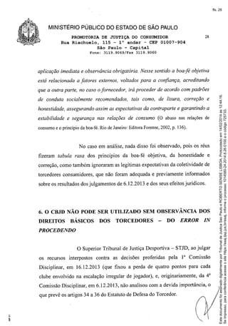 fls. 28

MINISTÉRIO PÚBLICO DO ESTADO DE SÃO PAULO
PROMOTORIA DE JUSTIÇA DO CONSUMIDOR
Rua Riachue10, 115 - 1° andar - CEP 01007-904
São Paulo - Capital
Fone:

3119.9069/Fax

28

3119.9060

aplicação imediata e observância obrigatória. Nesse sentido a boa-fé objetiva
está relacionada a fatores externos, voltados para a confiança, acreditando

de conduta socialmente

recomendados,

tais como, de lisura, correção e

honestidade, assegurando assim as expectativas da contraparte e garantindo a
estabilidade e segurança nas relações de consumo (O abuso nas relações de
consumo e o princípio da boa-fé. Rio de Janeiro: Editora Forense, 2002, p. 136).

No caso em análise, nada disso foi observado, pois os réus
fizeram tabula rasa dos princípios da boa-fé objetiva, da honestidade

e

correção, como também ignoraram as legitimas expectativas da coletividade de
torcedores consumidores, que não foram adequada e previamente informados
sobre os resultados dos julgamentos de 6.12.2013 e dos seus efeitos jurídicos.

6. O CBJD NÃO PODE SER UTILIZADO SEM OBSERVÂNCIA DOS
DIREITOS

BÁSICOS

DOS

TORCEDORES

-

DO

ERROR

IN

PROCEDENDO

o Superior
os recursos interpostos

Tribunal de Justiça Desportiva - STJD, ao julgar

contra as decisões proferidas

pela

1a Comissão

Disciplinar, em 16.12.2013 (que fixou a perda de quatro pontos para cada
clube envolvido na escalação irregular de jogador), e, originariamente,

da 4a

Comissão Disciplinar, em 6.12.2013, não analisou com a devida importância, o
que prevê os artigos 34 a 36 do Estatuto de Defesa do Torcedor.

Este documento foi assinado digitalmente por Tribunal de Justica Sao Paulo e ROBERTO SENISE LISBOA. Protocolado em 14/02/2014 às 12:44:16.
Se impresso, para conferência acesse o site https://esaj.tjsp.jus.br/esaj, informe o processo 1014580-24.2014.8.26.0100 e o código 725733.

que a outra parte, no caso o fornecedor, irá proceder de acordo com padrões

 