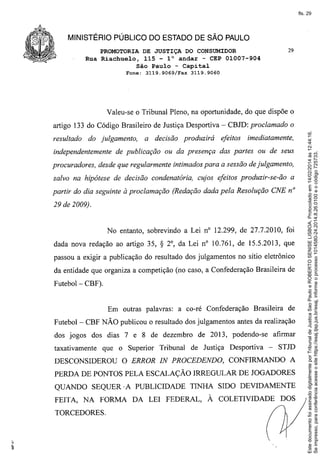 fls. 29

MINISTÉRIO PÚBLICO DO ESTADO DE SÃO PAULO
PROMOTORIA DE JUSTIÇA DO CONSUMIDOR
Rua Riachuelo, 115 - l° andar - CEP 01007-904
São Paulo - Capital
Fone:

3119.9069/Fax

29

3119.9060

Valeu-se o Tribunal Pleno, na oportunidade, do que dispõe o

resultado

do julgamento,

independentemente

a decisão

de publicação

produzirá

efeitos

imediatamente,

ou da presença das partes ou de seus

procuradores, desde que regularmente intimados para a sessão de julgamento,
salvo na hipótese de decisão condenatória, cujos efeitos produzir-se-ão

a

partir do dia seguinte à proclamação (Redação dada pela Resolução CNE n°
29 de 2009).

No entanto, sobrevindo a Lei na 12.299, de 27.7.2010, foi
dada nova redação ao artigo 35,

S

20, da Lei na 10.761, de 15.5.2013, que

passou a exigir a publicação do resultado dos julgamentos no sítio eletrônico
da entidade que organiza a competição (no caso, a Confederação Brasileira de
Futebol - CBF).

Em outras palavras: a co-ré Confederação

Brasileira

de

Futebol - CBF NÃO publicou o resultado dos julgamentos antes da realização
dos jogos dos dias 7 e 8 de dezembro
taxativamente

que o Superior Tribunal

DESCONSIDEROU

de 2013, podendo-se
de Justiça

O ERROR IN PROCEDENDO,

Desportiva

afirmar
-

STm

CONFIRMANDO

A

PERDA DE PONTOS PELA ESCALAÇÃO IRREGULAR DE JOGADORES
QUANDO SEQUER' A PUBLICIDADE
FEITA, NA FORMA
TORCEDORES.

TINHA SIDO DEVIDAMENTE

DA LEI FEDERAL,

À COLETIVIDADE

DOS

Este documento foi assinado digitalmente por Tribunal de Justica Sao Paulo e ROBERTO SENISE LISBOA. Protocolado em 14/02/2014 às 12:44:16.
Se impresso, para conferência acesse o site https://esaj.tjsp.jus.br/esaj, informe o processo 1014580-24.2014.8.26.0100 e o código 725733.

artigo 133 do Código Brasileiro de Justiça Desportiva - CBJD: proclamado o

 