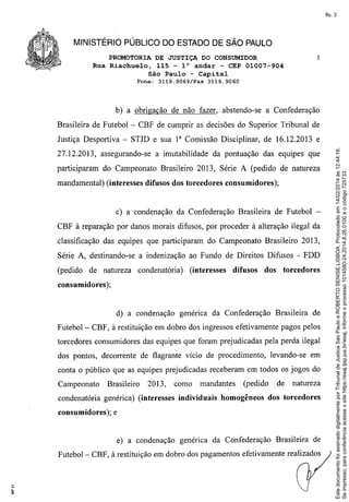fls. 3

MINISTÉRIO PÚBLICO DO ESTADO DE SÃO PAULO
PROMOTORIA DE JUSTIÇA DO CONSUMIDOR
Rua Riachuelo, 115 - l° andar - CEP 01007-904
São Paulo - Capital
Fone: 3119,9069/Fax

3

3119.9060

b) a obrigação de não fazer, abstendo-se a Confederação
Brasileira de Futebol - CBF de cumprir as decisões do Superior Tribunal de

27.12.2013, assegurando-se

a imutabilidade da pontuação das equipes que

participaram do Campeonato Brasileiro 2013, Série A (pedido de natureza
mandamental) (interesses difusos dos torcedores consumidores);

c) a condenação da Confederação Brasileira de Futebol CBF à reparação por danos morais difusos, por proceder à alteração ilegal da
classificação das equipes que participaram do Campeonato Brasileiro 2013,
Série A, destinando-se a indenização ao Fundo de Direitos Difusos - FDD
(pedido

de natureza

condenatória)

(interesses

difusos

dos

torcedores

consumidores);

d) a condenação genérica da Confederação
Futebol-

Brasileira de

CBF, à restituição em dobro dos ingressos efetivamente pagos pelos

torcedores consumidores das equipes que foram prejudicadas pela perda ilegal
dos pontos, decorrente de flagrante vício de procedimento,

levando-se em

conta o público que as equipes prejudicadas receberam em todos os jogos do
Campeonato

Brasileiro

2013,

condenatória genérica) (interesses
consumidores);

como

mandantes

individuais

(pedido

homogêneos

de

natureza

dos torcedores

e

e)' a condenação genérica da Confederação

Brasileira de

Futebol - CBF, à restituição em dobro dos pagamentos efetivamente realizados

Este documento foi assinado digitalmente por Tribunal de Justica Sao Paulo e ROBERTO SENISE LISBOA. Protocolado em 14/02/2014 às 12:44:16.
Se impresso, para conferência acesse o site https://esaj.tjsp.jus.br/esaj, informe o processo 1014580-24.2014.8.26.0100 e o código 725733.

Justiça Desportiva - STJD e sua 1" Comissão Disciplinar, de 16.12.2013 e

 