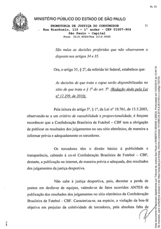 fls. 33

MINISTÉRIO PÚBLICO DO ESTADO DE SÃO PAULO
PROMOTORIA DE JUSTIÇA DO CONSUMIDOR
Rua Riachuelo, 115 - l° andar - CEP 01007-904
São Paulo - Capital
Fone:

3119.9069/Fax

33

3119.9060

São nulas as decisões proferidas que não observarem o

Ora, o artigo 35,

S 2°, da referida

lei federal, estabelece que:

As decisões de que trata o caput serão disponibilizadas no
sítio de que trata o

S

1º do art. 5º. (Redação dada pela Lei

nO 12.299, de 2010).

Pela leitura do artigo 5°,

S

l°, da Lei nO10,761, de 15,5,2003,

observando-se a um critério de razoabilidade e proporcionalidade,

é forçoso

reconhecer que a Confederação Brasileira de Futebol - CBF tem a obrigação
de publicar os resultados dos julgamentos no seu sitio eletrônico, de maneira a
informar prévia e adequadamente os torcedores.

Os torcedores

têm

o direito

básico

à publicidade

e

transparência, cabendo à co-ré Confederação Brasileira de Futebol - CBF,
destarte, a publicação na internet, de maneira prévia e adequada, dos resultados
dos julgamentos da justiça desportiva.

Não cabe à justiça desportiva,

POIS,

decretar a perda de

pontos em desfavor de equipes, valendo-se de fatos ocorridos ANTES da
publicação dos resultados dos julgamentos no sítio eletrônico da Confederação
Brasileira de Futebol - CBF. Caracteriza-se, na espécie, a violação da boa-fé
objetiva em prejuízo da coletividade de torcedores, pela absoluta falta de

Este documento foi assinado digitalmente por Tribunal de Justica Sao Paulo e ROBERTO SENISE LISBOA. Protocolado em 14/02/2014 às 12:44:16.
Se impresso, para conferência acesse o site https://esaj.tjsp.jus.br/esaj, informe o processo 1014580-24.2014.8.26.0100 e o código 725733.

disposto nos artigos 34 e 35.

 