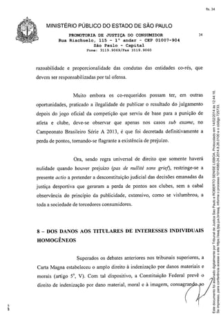 fls. 34

MINISTÉRIO PÚBLICO DO ESTADO DE SÃO PAULO
PROMOTORIA DE JUSTIÇA DO CONSUMIDOR
Rua Riachuelo, 115 - l° andar - CEP 01007-904
São Paulo - Capital
Fone:

razoabilidade

3119.9069/Fax

e proporcionalidade

34

3119.9060

das condutas das entidades co-rés, que

Muito embora os co-requeridos

possam

ter, em outras

oportunidades, praticado a ilegalidade de publicar o resultado do julgamento
depois do jogo oficial da competição que serviu de base para a punição de
atleta e clube, deve-se observar que apenas nos casos sub exame, no
Campeonato Brasileiro Série A 2013, é que foi decretada definitivamente a
perda de pontos, tomando-se flagrante a existência de prejuízo.

Ora, sendo regra universal de direito que somente haverá
nulidade quando houver prejuízo (pas de nullité sans griej), restringe-se a
presente actio a pretender a desconstituição judicial das decisões emanadas da
justiça desportiva que geraram a perda de pontos aos clubes, sem a cabal
observância do princípio da publicidade, extensivo, como se vislumbrou, a
toda a sociedade de torcedores consumidores.

8 - DOS DANOS AOS TITULARES DE INTERESSES INDIVIDUAIS
HOMOGÊNEOS

Superados os debates anteriores nos tribunais superiores, a
Carta Magna estabeleceu o amplo direito à indenização por danos materiais e
morais (artigo 5°, V). Com tal dispositivo, a Constituição Federal prevê o
direito de indenização por dano material, moral e à imagem, consagran

Este documento foi assinado digitalmente por Tribunal de Justica Sao Paulo e ROBERTO SENISE LISBOA. Protocolado em 14/02/2014 às 12:44:16.
Se impresso, para conferência acesse o site https://esaj.tjsp.jus.br/esaj, informe o processo 1014580-24.2014.8.26.0100 e o código 725733.

devem ser responsabilizadas por tal ofensa.

 