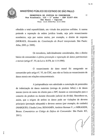 fls. 35

MINISTÉRIO PÚBLICO DO ESTADO DE SÃO PAULO
PROMOTORIA DE JUSTIÇA DO CONSUMIDOR
Rua Riachuelo, 115 - 10 andar - CEP 01007-904
São Paulo - Capital
Fone:

3119.9069!Fax

35

3119.9060

ofendido a total reparabilidade, em virtude dos prejuízos sofridos. A norma

econômico,

da ordem jurídica

lesada, seja pelo ressarcimento

seja por outros meios, por exemplo,

o direito de resposta

(MORAES, Alexandre de. Constituição do Brasil interpretada. São Paulo:
Atlas, 2003, p. 2009).

Os torcedores, individualmente considerados, têm o direito
básico do consumidor à efetiva prevenção e reparação de danos patrimoniais
e morais (artigo 6°, VI, da Lei n. 8.078, de 11.9.1990).

O ressarcimento

do

dano

moral

foi

assegurado

ao

consumidor pelo artigo 6°, VI, do CDC, mas não se limita ao ressarcimento de
danos morais em relações extracontratuais.

A jurisprudência vem admitindo a cumulação de pretensões
de indenização de danos materiais (entrega de produto falho) e de danos
morais (envio do nome do cliente para o SPC durante as conversações para o
conserto do produto ou durante discussão judicial da dívida). Reconhece-se,
assim, que a origem de ambos os danos pode ser violações de deveres
principais (prestação adequada) e deveres anexos (por exemplo, de cuidado)
(MARQUES, Cláudia Lima; BENJAMIN, Antônio Herman V.; e MIRAGEM,
Bruno. Comentários ao Código de Defesa do Consumidor. São Paulo: RT,
2011 ).

Este documento foi assinado digitalmente por Tribunal de Justica Sao Paulo e ROBERTO SENISE LISBOA. Protocolado em 14/02/2014 às 12:44:16.
Se impresso, para conferência acesse o site https://esaj.tjsp.jus.br/esaj, informe o processo 1014580-24.2014.8.26.0100 e o código 725733.

pretende a reparação

 