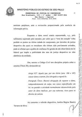 fls. 37

MINISTÉRIO PÚBLICO DO ESTADO DE SÃO PAULO
PROMOTORIA DE JUSTIÇA DO CONSUMIDOR
Rua Riachuelo, 115 - 1° andar - CEP 01007-904
São Paulo - Capital
Fone:

sentiram

perplexos,

3119.9069/Fax

ante a reviravolta

37

3119.9060

proporcionada

pela ausência

da

Enquanto

o dano moral estaria representado,

V.g., pelo

sofrimento suportado pelo torcedor, por saber que o "time do coração" tinha
perdido os pontos na última rodada do campeonato, por decisões da justiça
desportiva das quais os torcedores não tinham sido previamente

avisados,

pode-se afirmar que a quebra de confiança foi gerada da não observância da lei
federal que impõe a publicidade

dos atos da justiça desportiva no sítio

eletrônico da entidade.

Ora, mesmo o Código Civil tem disciplina própria sobre o
assunto (Título XI), destacando-se:

Artigo 927. Aquele, que, por ato ilícito (arts. 186 e 187)
causar dano a outrem, fica obrigado a repará-lo.
Parágrafo Único. Haverá obrigação de reparar o dano,
independentemente

de culpa, nos casos especificados em

lei, ou quando a atividade normalmente desenvolvida pelo
autor do dano implicar, por sua natureza, risco para os
direitos de outrem.

Ao comentar o referido dispositivo, lembra Regina Beatriz
Tavares da Silva:


I,

Este documento foi assinado digitalmente por Tribunal de Justica Sao Paulo e ROBERTO SENISE LISBOA. Protocolado em 14/02/2014 às 12:44:16.
Se impresso, para conferência acesse o site https://esaj.tjsp.jus.br/esaj, informe o processo 1014580-24.2014.8.26.0100 e o código 725733.

informação prévia.

 