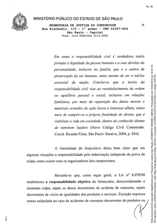 fls. 38

MINISTÉRIO PÚBLICO DO ESTADO DE SÃO PAULO
PROMOTORIA DE JUSTIÇA DO CONSUMIDOR
Rua Riachuelo, 115 - la andar - CEP 01007-904
São Paulo - Capital
3119.9069/Fax

3119.9060

Em suma a responsabilidade

civil é verdadeira

tutela

privada à dignidade da pessoa humana e a seus direitos da
personalidade,

inclusive na família,

que é o centro de

preservação do ser humano, antes mesmo de ser o núcleo
essencial

da

nação.

Conclui-se

que

a

teoria

responsabilidade civil visa ao restabelecimento
ou equilíbrio pessoal

e social,

inclusive

da

da ordem

em relações

familiares, por meio da reparação dos danos morais e
materiais oriundos da ação lesiva a interesse alheio, único
meio de cumprir-se a própria finalidade do direito, que é
viabilizar a vida em sociedade, dentro do conhecido ditame
de neminem

laedere (Novo Código

Civil Comentado.

Coord. Ricardo Fiúza. São Paulo: Saraiva, 2004, p. 836).

A literalidade do dispositivo

deixa bem claro que em

algumas situações a responsabilidade pela indenização independe da prova de
culpa, como ocorre com os organizadores dos campeonatos.

Ressalte-se
estabeleceu a responsabilidade

que, como regra geral, a Lei nO 8.078/90
objetiva do fornecedor, desconsiderando

o

elemento culpa, sejam os danos decorrentes de acidente de consumo, sejam
decorrentes de vícios de qualidades dos produtos e serviços. Exceção expressa
restou estipulada no caso de acidentes de consumo decorrentes de produtos ou

Este documento foi assinado digitalmente por Tribunal de Justica Sao Paulo e ROBERTO SENISE LISBOA. Protocolado em 14/02/2014 às 12:44:16.
Se impresso, para conferência acesse o site https://esaj.tjsp.jus.br/esaj, informe o processo 1014580-24.2014.8.26.0100 e o código 725733.

Fone:

38

 