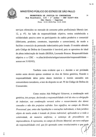 fls. 39

MINISTÉRIO PÚBLICO DO ESTADO DE SÃO PAULO
PROMOTORIA DE JUSTIÇA DO CONSUMIDOR
Rua Riachuelo, 115 - 1° andar - CEP 01007-904
São Paulo - Capital
Fone:

3119.9069/Fax

39

3119.9060

serviços oferecidos no mercado de consumo pelos profissionais liberais (art.
12, p. 4°). Ao lado da responsabilidade

objetiva, restou estabelecida

a

(fabricante, produtor,

construtor,

importador

e comerciante),

de modo a

facilitar o exercício da pretensão indenizatória pelo lesado. O modelo adotado
pelo Código de Defesa do Consumidor é louvável, pois se aproxima do ideal
de plena indenização do lesado (BESSA, Leonardo Roscoe. Responsabilidade
objetiva e o CDC - w.ufsm.br/direito/artigos/consumidor/responsabilidade

-

acesso em 31/03/05).

Também resta evidente que a r. decisão a ser prolatada
nestes autos deverá apenas condenar os réus de forma genérica, fixando a
responsabilidade

deles

pelos

danos

materiais

e morais

causados

aos

consumidores torcedores, a teor do disposto no art. 95 do Código de Defesa do
Consumidor.

Como ensina Ada Pellegrini Grinover, a condenação será
genérica, isto porque, declarada a responsabilidade civil do réu e a obrigação
de indenizar, sua condenação versará sobre o ressarcimento

dos danos

causados e não dos prejuízos sofridos. Isso significa, no campo do Direito
Processual, que, antes das liquidações e execuções individuais, o bem jurídico
objeto de tutela ainda é tratado de forma indivisível, aplicando-se a toda a
coletividade,

de

maneira

uniforme,

a

sentença

de procedência

ou

improcedência. E representa, no campo do Direito Material, um novo enfoque
da responsabilidade civil, que foi apontado como revolucionário e que pode

Este documento foi assinado digitalmente por Tribunal de Justica Sao Paulo e ROBERTO SENISE LISBOA. Protocolado em 14/02/2014 às 12:44:16.
Se impresso, para conferência acesse o site https://esaj.tjsp.jus.br/esaj, informe o processo 1014580-24.2014.8.26.0100 e o código 725733.

solidariedade passiva entre os participantes da cadeia produtiva e comercial

 