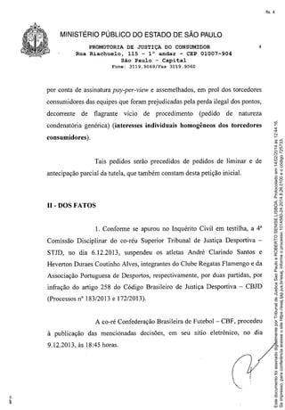 fls. 4

MINISTÉRIO PÚBLICO DO ESTADO DE SÃO PAULO
PROMOTORIA DE JUSTIÇA DO CONSUMIDOR
Rua Riachuelo, 115 - l° andar - CEP 01007-904
São Paulo - Capital
Fone:

3119.9069/Fax

4

3119.9060

por conta de assinatura pay-per-view e assemelhados, em prol dos torcedores
consumidores das equipes que foram prejudicadas pela perda ilegal dos pontos,
de

flagrante

vício

de

condenatória genérica) (interesses

procedimento

individuais

(pedido

homogêneos

de

natureza

dos torcedores

consumidores ).

Tais pedidos serão precedidos de pedidos de liminar e de
antecipação parcial da tutela, que também constam desta petição inicial.

lI-DOS FATOS
1. Conforme se apurou no Inquérito Civil em testilha, a 4"
Comissão Disciplinar do co-réu Superior Tribunal de Justiça Desportiva STJD, no dia 6.12.2013,

suspendeu os atletas André Clarindo

Santos e

Heverton Duraes Coutinho Alves, integrantes do Clube Regatas Flamengo e da
Associação Portuguesa de Desportos, respectivamente, por duas partidas, por
infração do artigo 258 do Código Brasileiro de Justiça Desportiva - CBJD
(Processos nO183/2013 e 172/2013).

A co-ré Confederação Brasileira de Futebol - CBF, procedeu
à publicação

das menciónadas

9.12.2013, às 18:45 horas.

decisões, em seu sítio eletrônico,

no dia

Este documento foi assinado digitalmente por Tribunal de Justica Sao Paulo e ROBERTO SENISE LISBOA. Protocolado em 14/02/2014 às 12:44:16.
Se impresso, para conferência acesse o site https://esaj.tjsp.jus.br/esaj, informe o processo 1014580-24.2014.8.26.0100 e o código 725733.

decorrente

 
