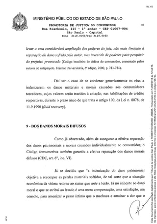 fls. 40

MINISTÉRIO PÚBLICO DO ESTADO DE SÃO PAULO
PROMOTORIA DE JUSTIÇA DO CONSUMIDOR
Rua Riachuelo, 115 - 1° andar - CEP 01007-904
São Paulo - Capital
Fone: 3119.9069/Fax

40

3119.9060

levar a uma considerável ampliação dos poderes do juiz, não mais limitado à
reparação do dano sofrido pelo autor, mas investido de poderes para perquirir

autores do anteprojeto. Forense Universitária, 6a edição, 2000, p. 783-784).

Daí ser o caso de se condenar genericamente
indenizarem

os danos materiais

e morais

causados

os réus a

aos consumidores

torcedores, cujos valores serão trazidos à colação, nas habilitações de crédito
respectivas, durante o prazo ânuo de que trata o artigo 100, da Lei n. 8078, de
11.9.1990 (jluid recovery).

9 - DOS DANOS MORAIS DIFUSOS

Como já observado, além de assegurar a efetiva reparação
dos danos patrimoniais e morais causados individualmente ao consumidor, o
Código consumerista também garantiu a efetiva reparação dos danos morais
difusos (CDC, art. 6°, inc. VI).

Já se decidiu que "a indenização

do dano patrimonial

objetiva a recompor as perdas materiais sofridas, de tal sorte que a situação
econômica da vítima retome ao status quo ante a lesão. Já no atinente ao dano
moral o que se atribui ao lesado é uma mera compensação, uma satisfação, um
consolo, para amenizar o pesar Íntimo que o machuca e amainar a dor que o

Este documento foi assinado digitalmente por Tribunal de Justica Sao Paulo e ROBERTO SENISE LISBOA. Protocolado em 14/02/2014 às 12:44:16.
Se impresso, para conferência acesse o site https://esaj.tjsp.jus.br/esaj, informe o processo 1014580-24.2014.8.26.0100 e o código 725733.

do prejuízo provocado (Código brasileiro de defesa do consumidor, comentado pelos

 