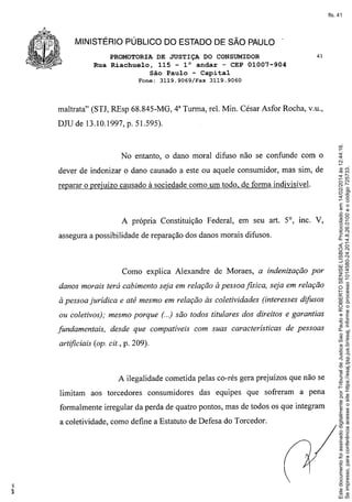 fls. 41

MINISTÉRIO PÚBLICO DO ESTADO DE SÃO PAULO .
PROMOTORIA DE JUSTIÇA DO CONSUMIDOR
Rua Riachuelo, 115 - 10 andar - CEP 01007-904
São Paulo - Capital
Fone:

3119.9069/Fax

41

3119.9060

maltrata" (STJ, REsp 68.845-MG, 4" Turma, reI. Min. César Asfor Rocha, v.u.,

No entanto, o dano moral difuso não se confunde com o
dever de indenizar o dano causado a este ou aquele consumidor, mas sim, de
reparar o prejuízo causado à sociedade como um todo, de forma indivisível.

A própria Constituição Federal, em seu art. 5°, mc. V,
assegura a possibilidade de reparação dos danos morais difusos.

Como explica Alexandre de Moraes, a indenização por
danos morais terá cabimento seja em relação à pessoa jIsica, seja em relação
à pessoa jurídica e até mesmo em relação às coletividades (interesses difusos
ou coletivos); mesmo porque (..) são todos titulares dos direitos e garantias
fundamentais,

desde que compatíveis com suas características

de pessoas

artificiais (op. cil., p. 209).

A ilegalidade cometida pelas co-rés gera prejuízos que não se
limitam aos torcedores

consumidores

das equipes que sofreram a pena

formalmente irregular da perda de quatro pontos, mas de todos os que integram
a coletividade, como define a Estatuto de Defesa do Torcedor.

Este documento foi assinado digitalmente por Tribunal de Justica Sao Paulo e ROBERTO SENISE LISBOA. Protocolado em 14/02/2014 às 12:44:16.
Se impresso, para conferência acesse o site https://esaj.tjsp.jus.br/esaj, informe o processo 1014580-24.2014.8.26.0100 e o código 725733.

DJU de 13.10.1997, p. 51.595).

 