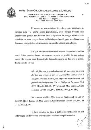 fls. 42

MINISTÉRIO PÚBLICO DO ESTADO DE SÃO PAULO
PROMOTORIA DE JUSTIÇA DO CONSUMIDOR
Rua Riachuelo, 115 - l° andar - CEP 01007-904
São Paulo - Capital
Fone:

3119.9069/Fax

42

3119.9060

E mesmo os consumidores torcedores que assistiram às
partidas pela TV aberta foram prejudicados,

quer porque

tiveram

que

televisão, ou quer porque foram ludibriados na boa-fé, pois acreditavam na
lisura das competições, principalmente na questão atinente aos árbitros.

Em que pese se encontrar devidamente demonstrado o dano
moral difuso, o entendimento vitorioso se encontra no sentido de que o dano
moral não precisa estar demonstrado, bastando a prova do fato que o gerou.
Neste sentido, verbis:

Não há falar em prova do dano moral, mas, sim, na prova
do fato que gerou a dor, os sofrimentos

íntimos que o

ensejam. Provado assim o fato, impõe-se a condenação, sob
pena de violação ao art. 334 do Código de Processo Civil
(STJ, REsp 86.271-SP., 3" Turma, reI. Min. Carlos Alberto
Menezes Direito, v.u., DJU de 09.12.1997, p. 64.684).

No mesmo sentido: STJ, Agravo Regimental

no AI nO

268.459-SP, 3" Turma, reI. Min. Carlos Alberto Menezes Direito, v.u., DJU de
27.03.2000, p. 103.

o

fato gerador, ou seja, a publicação tardia para se dar

informação aos torcedores consumidores, é confessado pelos co-réus.

Este documento foi assinado digitalmente por Tribunal de Justica Sao Paulo e ROBERTO SENISE LISBOA. Protocolado em 14/02/2014 às 12:44:16.
Se impresso, para conferência acesse o site https://esaj.tjsp.jus.br/esaj, informe o processo 1014580-24.2014.8.26.0100 e o código 725733.

desembolsar quantia em dinheiro para a aquisição da energia elétrica e da

 