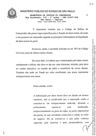 fls. 43

MINISTÉRIO PÚBLICO DO ESTADO DE SÃO PAULO
PROMOTORIA DE JUSTIÇA DO CONSUMIDOR
Rua Riachuelo, 115 - 1° andar - CEP 01007-904
São Paulo - Capital
Fone:

3119.9069/Fax

É importante

ressaltar

43

3119.9060

que o Código

de Defesa

do

Consumidor não possui regra específica para a fixação do dano moral, devendo

do dano moral em geral.

Invoca-se, ainda, a equidade indicada no art. 953 do Código
Civil nos casos de ofensa contra a honra.

De outro lado, é evidente que a indenização pelo dano moral,
notadamente o difuso, não deve se dar em valor diminuto, irrisório, pois deve
ter caráter educativo, no sentido de inibir a ocorrência de novos abusos.
Também não pode ser fixada em valor exorbitante, que possa representar
enriquecimento sem causa.

Neste sentido, verbis:

A indenização por dano moral deve ser fixada em termos
r::aoáveis, não se justificando

que a reparação venha a

constituir-se

em enriquecimento

indevido,

devendo

o

arbitramento

operar-se

com

moderação,

proporcionalmente

ao grau de culpa, ao porte empresarial

das partes, às suas atividades comerciais e, ainda, ao valor
do negócio. Há de orientar-se
sugeridos

pela

doutrina

o juiz pelos

critérios

e pela jurisprudência,

com

Este documento foi assinado digitalmente por Tribunal de Justica Sao Paulo e ROBERTO SENISE LISBOA. Protocolado em 14/02/2014 às 12:44:16.
Se impresso, para conferência acesse o site https://esaj.tjsp.jus.br/esaj, informe o processo 1014580-24.2014.8.26.0100 e o código 725733.

o seu quantum ser estipulado segundo os princípios informadores da liquidação

 