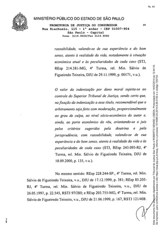 fls. 44

MINISTÉRIO PÚBLICO DO ESTADO DE SÃO PAULO
PROMOTORIA DE JUSTIÇA DO CONSUMIDOR
Rua Riachuelo, 115 - 1° andar - CEP 01007-904
São Paulo - Capital
Fone:

3119.9069/Fax

razoabilidade,

44

3119.9060

valendo-se de sua experiência

e do bom

senso, atento à realidade da vida, notadamente à situação

REsp

214.381-MG,

4" Turma,

de cada caso (STJ,

reI.

Min.

Sá1vio de

Figueiredo Teixeira, DJU de 29.11.1999, p. 00171, v.u.).

o

valor da indenização por dano moral sujeita-se

ao

controle do Superior Tribunal de Justiça, sendo certo que,
na fixação da indenização a esse título, recomendável que o
arbitramento seja feito com moderação, proporcionalmente
ao grau de culpa, ao nível sócio-econômico

do autor e,

ainda, ao porte econômico do réu, orientando-se
pelos

critérios

jurisprudência,

sugeridos

pela

com razoabilidade,

doutrina
valendo-se

o juiz
e

pela

de sua

experiência e do bom senso, atento à realidade da vida e às
peculiaridades

de cada caso (STJ, REsp 243.093-RJ, 43

Turma, reI. Min. Sá1vio de Figueiredo Teixeira, DJU de
18.09.2000, p. 135, v.u.).

No mesmo sentido: REsp 228.244-SP., 4" Turma, reI. Min.
Sálvio de Figueiredo Teixeira, v.u., DJU de 17.12.1999, p. 381; REsp 85.205RJ, 43 Turma, reI. Min. Sá1vio de Figueiredo

Teixeira,

v.u., DJU de

26.05.1997, p. 22.545, RSTJ 97/280; e REsp 203.755-MG, 4" Turma, reI. Min.
Sálvio de Figueiredo Teixeira, v.u., DJU de 21.06.1999, p. 167, RSTJ 121/408.

Este documento foi assinado digitalmente por Tribunal de Justica Sao Paulo e ROBERTO SENISE LISBOA. Protocolado em 14/02/2014 às 12:44:16.
Se impresso, para conferência acesse o site https://esaj.tjsp.jus.br/esaj, informe o processo 1014580-24.2014.8.26.0100 e o código 725733.

econômica atual e às peculiaridades

 