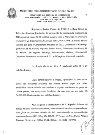 fls. 45

MINISTÉRIO PÚBLICO DO ESTADO DE SÃO PAULO
PROMOTORIA DE JUSTIÇA DO CONSUMIDOR
Rua Riachuelo, 115 - 10 andar - CEP 01007-904
São Paulo - Capital
Fone:

3119.9069/Fax

45

3119.9060

Segundo a Revista Placar, de 3.9.2012, a Rede Globo de
Televisão, detentora dos direitos de transmissão do Campeonato Brasileiro até

se mantiver as transmissões do torneio entre 2015 e 2018. A mesma revista
informa que, para o Campeonato Brasileiro de 2012, Corinthians e Flamengo
ganharam R$ 84 milhões, enquanto Santos, Vasco, Palmeiras e São Paulo, R$
75 milhões. Em seguida, Botafogo, Internacional,

Grêmio, Atlético-MG,

Cruzeiro e Fluminense receberam R$ 55 milhões pelos direitos de televisão.

Os demais clubes da Série A receberam entre 18 e 21
milhões de reais.

Logo, parece razoável a fixação, a princípio, do dano moral
difuso

em montantes

próximos

dos valores

médios

pagos

aos clubes

envolvidos com o episódio que resultou o prejuízo consistente na perda de
quatro pontos,

no campeonato

brasileiro

do ano anterior,

ou seja, R$

56.000.000,00 (cinquenta e seis milhões de reais).

Não se ignora o entendimento do E. Superior Tribunal de
Justiça de que o valor do dano moral, como reiterado em diversos precedentes,
deve ficar ao prudente

critério do Juiz, considerando

as circunstâncias

concretas do caso (STJ, REsp 174.382-SP., 3 Turma, reI. Min. Carlos Alberto
3

Menezes Direito, v.u., DJU de 13.12.1999, p. 141, RSTJ 130/273).

Este documento foi assinado digitalmente por Tribunal de Justica Sao Paulo e ROBERTO SENISE LISBOA. Protocolado em 14/02/2014 às 12:44:16.
Se impresso, para conferência acesse o site https://esaj.tjsp.jus.br/esaj, informe o processo 1014580-24.2014.8.26.0100 e o código 725733.

2014, pretende pagar R$ 60 milhões anuais a mais a Flamengo e Corinthians

 