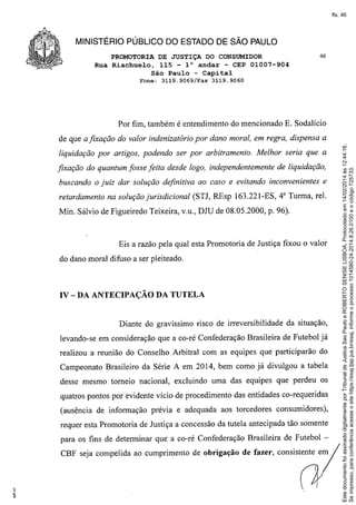 fls. 46

MINISTÉRIO PÚBLICO DO ESTADO DE SÃO PAULO
PROMOTORIA DE JUSTIÇA DO CONSUMIDOR
Rua Riachuelo, 115 - l° andar - CEP 01007-904
São Paulo - Capital
Fone:

3119.9069!Fax

46

3119.9060

Por fim, também é entendimento do mencionado E. Sodalício

liquidação por artigos, podendo ser por arbitramento. Melhor seria que a
fixação do quantum fosse feita desde logo, independentemente de liquidação,
buscando o juiz dar solução definitiva ao caso e evitando inconvenientes e
retardamento na solução jurisdicional (STJ, REsp 163.221-ES, 48 Turma, reI.
Min. Sálvio de Figueiredo Teixeira, v.u., DJU de 08.05.2000, p. 96).

Eis a razão pela qual esta Promotoria de Justiça fixou o valor
do dano moral difuso a ser pleiteado.

IV - DA ANTECIPAÇÃO DA TUTELA

Diante do gravíssimo risco de irreversibilidade da situação,
levando-se em consideração que a co-ré Confederação Brasileira de Futebol já
realizou a reunião do' Conselho Arbitral com as equipes que participarão do
Campeonato Brasileiro da Série A em 2014, bem como já divulgou a tabela
desse mesmo torneio nacional, excluindo uma das equipes que perdeu os
quatros pontos por evidente vício de procedimento das entidades co-requeridas
(ausência de informação prévia e adequada aos torcedores consumidores),
requer esta Promotoria de Justiça a concessão da tutela antecipada tão somente
para os fins de determinar que a co-ré Confederação Brasileira de Futebol CBF seja compelida ao cumprimento de obrigação

de fazer, consistente em

Este documento foi assinado digitalmente por Tribunal de Justica Sao Paulo e ROBERTO SENISE LISBOA. Protocolado em 14/02/2014 às 12:44:16.
Se impresso, para conferência acesse o site https://esaj.tjsp.jus.br/esaj, informe o processo 1014580-24.2014.8.26.0100 e o código 725733.

de que a fixação do valor indenizatório por dano moral, em regra, dispensa a

 