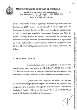 fls. 47

MINISTÉRIO PÚBLICO DO ESTADO DE SÃO PAULO
PROMOTORIA
DE JUSTIÇADO CONSUMIDOR

47

Rua Riachuelo, 115 - la andar - CEP 01007-904
São Paulo - Capital
Fone:

3119.9069/Fax

3119.9060

praticar e revisar todos os atos de organização e administração do Campeonato
Brasileiro

de 2014, levando

em consideração

a classificação

final do

atribuída em prejuízo da Associação Portuguesa de Desportos e do Clube de
Regatas

Flamengo

(pedido

de natureza

mandamental,

de proteção

dos

interesses difusos dos torcedores consumidores), mantendo-se o regulamento
que prevê a participação de apenas vinte times na Série A, sob pena de multa
diária de R$ 500.000,00 (quinhentos mil reais), até o efetivo cumprimento da
decisão.

v - DA MEDIDA

LIMINAR

No caso sub judice, impõe-se a expedição de ordem liminar,
inaudita altera parte, com base no art. 12 da Lei nO 7.347/85 (Lei de Ação
Civil Pública), uma vez que se encontram plenamente caracterizados os seus
pressupostos jurídicos, quais sejam, ofumus boni iuris e o periculum in mora.

o

fumus

boni

iuris traduz-se

no direito

do torcedor

consumidor à informação prévia e adequada dos resultados dos julgamentos da
justiça desportiva, mediante a publicação no sítio eletrônico da Confederação
Brasileira de Futebol-

CBF (artigo 5°, parágrafo 3°, da Lei n. 10.761/2003, e

artigo 6°, IIl, do Código de Defesa do Consumidor).

Este documento foi assinado digitalmente por Tribunal de Justica Sao Paulo e ROBERTO SENISE LISBOA. Protocolado em 14/02/2014 às 12:44:16.
Se impresso, para conferência acesse o site https://esaj.tjsp.jus.br/esaj, informe o processo 1014580-24.2014.8.26.0100 e o código 725733.

Campeonato Brasileiro da Série A, 2013, sem a perda dos quatro pontos

 
