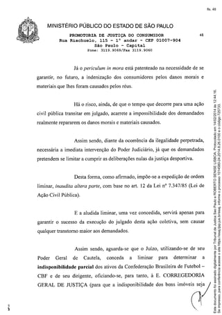 fls. 48

MINISTÉRIO PÚBLICO DO ESTADO DE SÃO PAULO
PROMOTORIA DE JUSTIÇA DO CONSUMIDOR
Rua Riachuelo, 115 - l° andar - CEP 01007-904
São Paulo - Capital
Fone:

Já

3119.9069/Fax

O periculum

48

3119.9060

in mora está patenteado na necessidade de se

garantir, no futuro, a indenização dos consumidores pelos danos morais e

Há o risco, ainda, de que o tempo que decorre para uma ação
civil pública transitar em julgado, acarrete a impossibilidade dos demandados
realmente repararem os danos morais e materiais causados.

Assim sendo, diante da ocorrência da ilegalidade perpetrada,
necessária a imediata intervenção do Poder Judiciário, já que os demandados
pretendem se limitar a cumprir as deliberações nulas da justiça desportiva.

Desta forma, como afirmado, impõe-se a expedição de ordem
liminar, inaudita altera parte, com base no art. 12 da Lei nO7.347/85 (Lei de
Ação Civil Pública).

E a aludida liminar, uma vez concedida, servirá apenas para
garantir o sucesso da execução do julgado desta ação coletiva, sem causar
qualquer transtorno maior aos demandados.

Assim sendo, aguarda-se que o Juízo, utilizando-se de seu
Poder

Geral

indisponibilidade

de

Cautela,

conceda

a

liminar

para

determinar

a

parcial dos ativos da Confederação Brasileira de Futebol -

CBF e de seu dirigente, oficiando-se, para tanto, à E. CORREGEDORIA
GERAL DE JUSTIÇA (para que a indisponibilidade dos bens imóveis sejj

o

Este documento foi assinado digitalmente por Tribunal de Justica Sao Paulo e ROBERTO SENISE LISBOA. Protocolado em 14/02/2014 às 12:44:16.
Se impresso, para conferência acesse o site https://esaj.tjsp.jus.br/esaj, informe o processo 1014580-24.2014.8.26.0100 e o código 725733.

materiais que lhes foram causados pelos réus.

 
