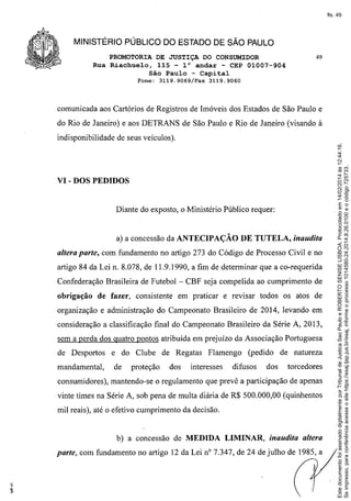 fls. 49

MINISTÉRIO PÚBLICO DO ESTADO DE SÃO PAULO
PROMOTORIA DE JUSTIÇA DO CONSUMIDOR
Rua Riachuelo, 115 - 10 andar - CEP 01007-904
São Paulo - Capital
Fone:

3119.9069/Fax

49

3119.9060

comunicada aos Cartórios de Registros de Imóveis dos Estados de São Paulo e
do Rio de Janeiro) e aos DETRANS de São Paulo e Rio de Janeiro (visando à

VI - DOS PEDIDOS

Diante do exposto, o Ministério Público requer:

DE TUTELA, inaudita

a) a concessão da ANTECIPAÇÃO

altera parte, com fundamento no artigo 273 do Código de Processo Civil e no
artigo 84 da Lei n. 8.078, de 11.9.1990, a fim de determinar que a co-requerida
Confederação Brasileira de Futebol - CBF seja compelida ao cumprimento de
obrigação

de fazer, consistente

em praticar e revisar todos os atos de

organização e administração do Campeonato Brasileiro de 2014, levando em
consideração a classificação final do Campeonato Brasileiro da Série A, 2013,
sem a perda dos quatro pontos atribuída em prejuízo da Associação Portuguesa
de Desportos
mandamental,

e do Clube de Regatas
de

proteção

dos

Flamengo

interesses

(pedido

difusos

dos

de natureza
torcedores

consumidores), mantendo-se o regulamento que prevê a participação de apenas
vinte times na Série A, sob pena de multa diária de R$ 500.000,00 (quinhentos
mil reais), até o efetivo cumprimento da decisão.

b) a concessão de MEDIDA

LIMINAR,

inaudita altera

parte, com fundamento no artigo 12 da Lei nO7.347, de 24 de julho de 1985, a

Este documento foi assinado digitalmente por Tribunal de Justica Sao Paulo e ROBERTO SENISE LISBOA. Protocolado em 14/02/2014 às 12:44:16.
Se impresso, para conferência acesse o site https://esaj.tjsp.jus.br/esaj, informe o processo 1014580-24.2014.8.26.0100 e o código 725733.

indisponibilidade de seus veículos).

 